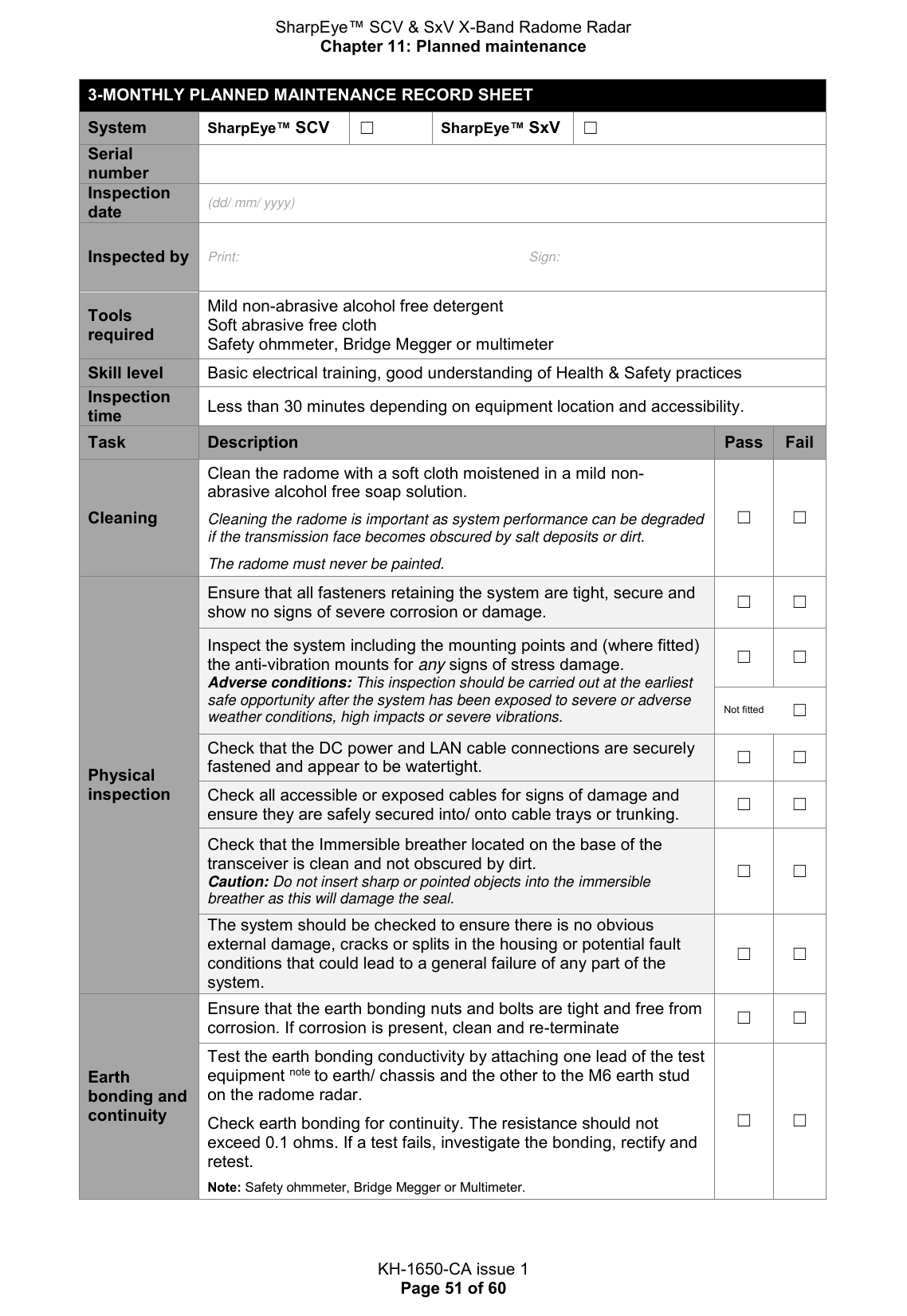 SharpEye™ SCV &amp; SxV X-Band Radome Radar Chapter 11: Planned maintenance  KH-1650-CA issue 1 Page 51 of 60 3-MONTHLY PLANNED MAINTENANCE RECORD SHEET System SharpEye™ SCV  ☐ SharpEye™ SxV  ☐ Serial number  Inspection date (dd/ mm/ yyyy) Inspected by Print:  Sign: Tools required Mild non-abrasive alcohol free detergent Soft abrasive free cloth Safety ohmmeter, Bridge Megger or multimeter Skill level Basic electrical training, good understanding of Health &amp; Safety practices Inspection time Less than 30 minutes depending on equipment location and accessibility. Task Description Pass Fail Cleaning Clean the radome with a soft cloth moistened in a mild non-abrasive alcohol free soap solution.   Cleaning the radome is important as system performance can be degraded if the transmission face becomes obscured by salt deposits or dirt.  The radome must never be painted. ☐ ☐ Physical inspection Ensure that all fasteners retaining the system are tight, secure and show no signs of severe corrosion or damage.  ☐ ☐ Inspect the system including the mounting points and (where fitted) the anti-vibration mounts for any signs of stress damage.  Adverse conditions: This inspection should be carried out at the earliest safe opportunity after the system has been exposed to severe or adverse weather conditions, high impacts or severe vibrations. ☐ ☐ Not fitted ☐ Check that the DC power and LAN cable connections are securely fastened and appear to be watertight. ☐ ☐ Check all accessible or exposed cables for signs of damage and ensure they are safely secured into/ onto cable trays or trunking. ☐ ☐ Check that the Immersible breather located on the base of the transceiver is clean and not obscured by dirt. Caution: Do not insert sharp or pointed objects into the immersible breather as this will damage the seal. ☐ ☐ The system should be checked to ensure there is no obvious external damage, cracks or splits in the housing or potential fault conditions that could lead to a general failure of any part of the system. ☐ ☐ Earth bonding and continuity Ensure that the earth bonding nuts and bolts are tight and free from corrosion. If corrosion is present, clean and re-terminate ☐ ☐ Test the earth bonding conductivity by attaching one lead of the test equipment note to earth/ chassis and the other to the M6 earth stud on the radome radar.  Check earth bonding for continuity. The resistance should not exceed 0.1 ohms. If a test fails, investigate the bonding, rectify and retest.  Note: Safety ohmmeter, Bridge Megger or Multimeter. ☐ ☐    