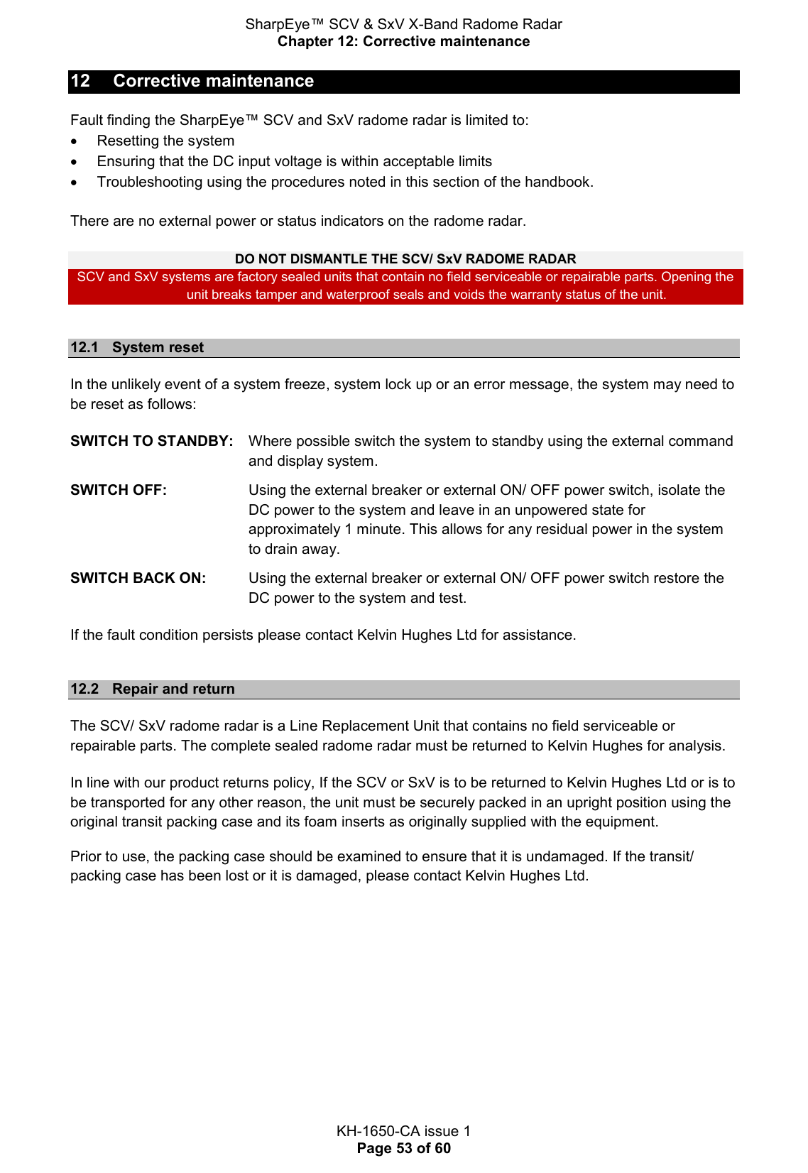 SharpEye™ SCV &amp; SxV X-Band Radome Radar Chapter 12: Corrective maintenance  KH-1650-CA issue 1 Page 53 of 60 12  Corrective maintenance Fault finding the SharpEye™ SCV and SxV radome radar is limited to:   Resetting the system   Ensuring that the DC input voltage is within acceptable limits   Troubleshooting using the procedures noted in this section of the handbook.  There are no external power or status indicators on the radome radar.   DO NOT DISMANTLE THE SCV/ SxV RADOME RADAR SCV and SxV systems are factory sealed units that contain no field serviceable or repairable parts. Opening the unit breaks tamper and waterproof seals and voids the warranty status of the unit.  12.1  System reset In the unlikely event of a system freeze, system lock up or an error message, the system may need to be reset as follows: SWITCH TO STANDBY:   Where possible switch the system to standby using the external command and display system.  SWITCH OFF:   Using the external breaker or external ON/ OFF power switch, isolate the DC power to the system and leave in an unpowered state for approximately 1 minute. This allows for any residual power in the system to drain away.  SWITCH BACK ON:   Using the external breaker or external ON/ OFF power switch restore the DC power to the system and test. If the fault condition persists please contact Kelvin Hughes Ltd for assistance.   12.2  Repair and return The SCV/ SxV radome radar is a Line Replacement Unit that contains no field serviceable or repairable parts. The complete sealed radome radar must be returned to Kelvin Hughes for analysis. In line with our product returns policy, If the SCV or SxV is to be returned to Kelvin Hughes Ltd or is to be transported for any other reason, the unit must be securely packed in an upright position using the original transit packing case and its foam inserts as originally supplied with the equipment. Prior to use, the packing case should be examined to ensure that it is undamaged. If the transit/ packing case has been lost or it is damaged, please contact Kelvin Hughes Ltd.     