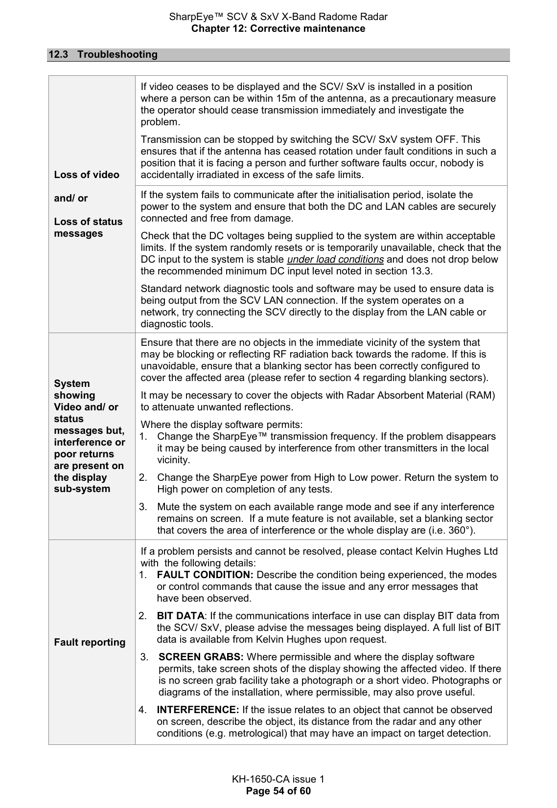 SharpEye™ SCV &amp; SxV X-Band Radome Radar Chapter 12: Corrective maintenance  KH-1650-CA issue 1 Page 54 of 60 12.3  Troubleshooting  Loss of video  and/ or  Loss of status messages If video ceases to be displayed and the SCV/ SxV is installed in a position where a person can be within 15m of the antenna, as a precautionary measure the operator should cease transmission immediately and investigate the problem.  Transmission can be stopped by switching the SCV/ SxV system OFF. This ensures that if the antenna has ceased rotation under fault conditions in such a position that it is facing a person and further software faults occur, nobody is accidentally irradiated in excess of the safe limits. If the system fails to communicate after the initialisation period, isolate the power to the system and ensure that both the DC and LAN cables are securely connected and free from damage.  Check that the DC voltages being supplied to the system are within acceptable limits. If the system randomly resets or is temporarily unavailable, check that the DC input to the system is stable under load conditions and does not drop below the recommended minimum DC input level noted in section 13.3.  Standard network diagnostic tools and software may be used to ensure data is being output from the SCV LAN connection. If the system operates on a network, try connecting the SCV directly to the display from the LAN cable or diagnostic tools. System showing Video and/ or status messages but, interference or poor returns are present on the display sub-system Ensure that there are no objects in the immediate vicinity of the system that may be blocking or reflecting RF radiation back towards the radome. If this is unavoidable, ensure that a blanking sector has been correctly configured to cover the affected area (please refer to section 4 regarding blanking sectors).  It may be necessary to cover the objects with Radar Absorbent Material (RAM) to attenuate unwanted reflections.  Where the display software permits: 1.  Change the SharpEye™ transmission frequency. If the problem disappears it may be being caused by interference from other transmitters in the local vicinity.  2.  Change the SharpEye power from High to Low power. Return the system to High power on completion of any tests.  3.  Mute the system on each available range mode and see if any interference remains on screen.  If a mute feature is not available, set a blanking sector that covers the area of interference or the whole display are (i.e. 360°). Fault reporting If a problem persists and cannot be resolved, please contact Kelvin Hughes Ltd with  the following details: 1. FAULT CONDITION: Describe the condition being experienced, the modes or control commands that cause the issue and any error messages that have been observed.  2. BIT DATA: If the communications interface in use can display BIT data from the SCV/ SxV, please advise the messages being displayed. A full list of BIT data is available from Kelvin Hughes upon request.  3. SCREEN GRABS: Where permissible and where the display software permits, take screen shots of the display showing the affected video. If there is no screen grab facility take a photograph or a short video. Photographs or diagrams of the installation, where permissible, may also prove useful.  4. INTERFERENCE: If the issue relates to an object that cannot be observed on screen, describe the object, its distance from the radar and any other conditions (e.g. metrological) that may have an impact on target detection. 