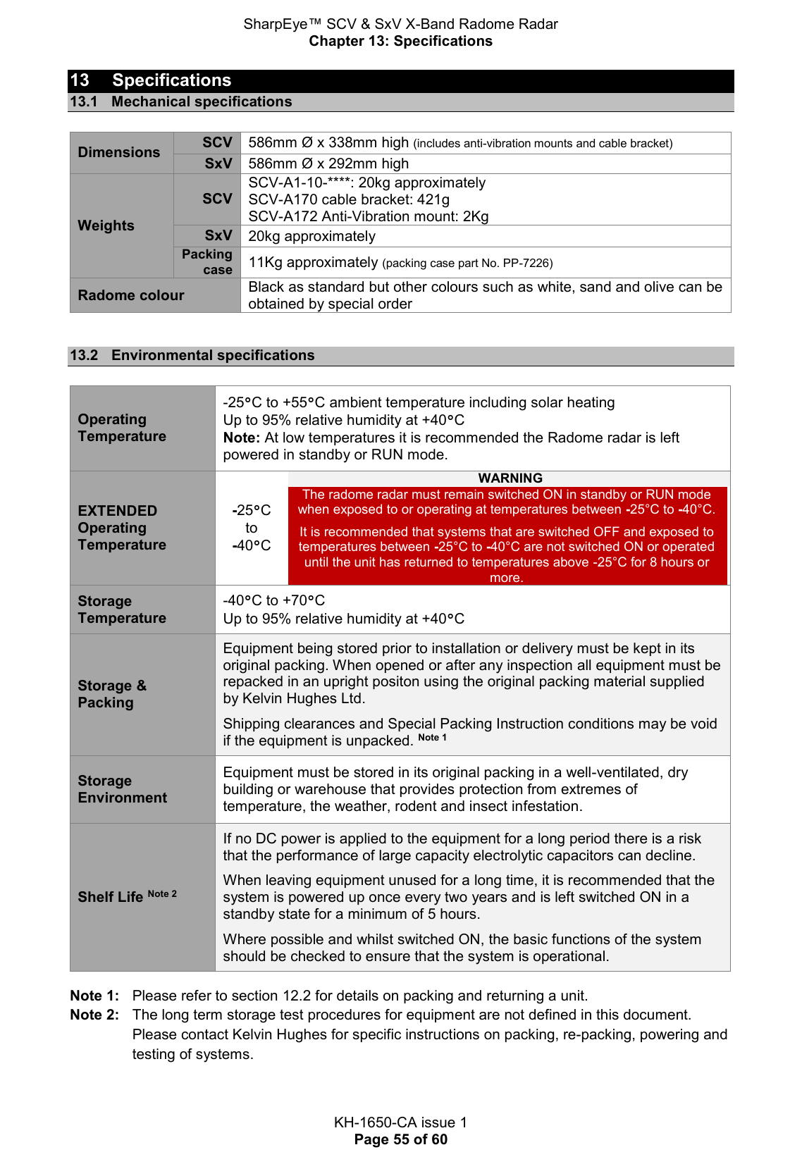 SharpEye™ SCV &amp; SxV X-Band Radome Radar Chapter 13: Specifications  KH-1650-CA issue 1 Page 55 of 60 13  Specifications 13.1  Mechanical specifications  Dimensions SCV 586mm Ø x 338mm high (includes anti-vibration mounts and cable bracket) SxV 586mm Ø x 292mm high  Weights SCV SCV-A1-10-****: 20kg approximately  SCV-A170 cable bracket: 421g SCV-A172 Anti-Vibration mount: 2Kg SxV 20kg approximately Packing case 11Kg approximately (packing case part No. PP-7226) Radome colour Black as standard but other colours such as white, sand and olive can be obtained by special order  13.2  Environmental specifications  Operating Temperature -25°C to +55°C ambient temperature including solar heating Up to 95% relative humidity at +40°C Note: At low temperatures it is recommended the Radome radar is left powered in standby or RUN mode. EXTENDED Operating Temperature -25°C to -40°C WARNING The radome radar must remain switched ON in standby or RUN mode when exposed to or operating at temperatures between -25°C to -40°C.  It is recommended that systems that are switched OFF and exposed to temperatures between -25°C to -40°C are not switched ON or operated until the unit has returned to temperatures above -25°C for 8 hours or more. Storage Temperature -40°C to +70°C Up to 95% relative humidity at +40°C Storage &amp; Packing Equipment being stored prior to installation or delivery must be kept in its original packing. When opened or after any inspection all equipment must be repacked in an upright positon using the original packing material supplied by Kelvin Hughes Ltd.  Shipping clearances and Special Packing Instruction conditions may be void if the equipment is unpacked. Note 1 Storage Environment Equipment must be stored in its original packing in a well-ventilated, dry building or warehouse that provides protection from extremes of temperature, the weather, rodent and insect infestation. Shelf Life Note 2 If no DC power is applied to the equipment for a long period there is a risk that the performance of large capacity electrolytic capacitors can decline.  When leaving equipment unused for a long time, it is recommended that the system is powered up once every two years and is left switched ON in a standby state for a minimum of 5 hours.  Where possible and whilst switched ON, the basic functions of the system should be checked to ensure that the system is operational.  Note 1:   Please refer to section 12.2 for details on packing and returning a unit. Note 2:   The long term storage test procedures for equipment are not defined in this document.  Please contact Kelvin Hughes for specific instructions on packing, re-packing, powering and testing of systems.   