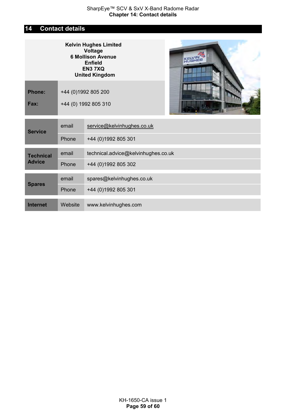 SharpEye™ SCV &amp; SxV X-Band Radome Radar Chapter 14: Contact details  KH-1650-CA issue 1 Page 59 of 60 14  Contact details Kelvin Hughes Limited Voltage 6 Mollison Avenue Enfield EN3 7XQ United Kingdom  Phone:  Fax: +44 (0)1992 805 200  +44 (0) 1992 805 310  Service email service@kelvinhughes.co.uk Phone +44 (0)1992 805 301  Technical Advice email technical.advice@kelvinhughes.co.uk Phone +44 (0)1992 805 302  Spares email spares@kelvinhughes.co.uk Phone +44 (0)1992 805 301  Internet Website www.kelvinhughes.com  