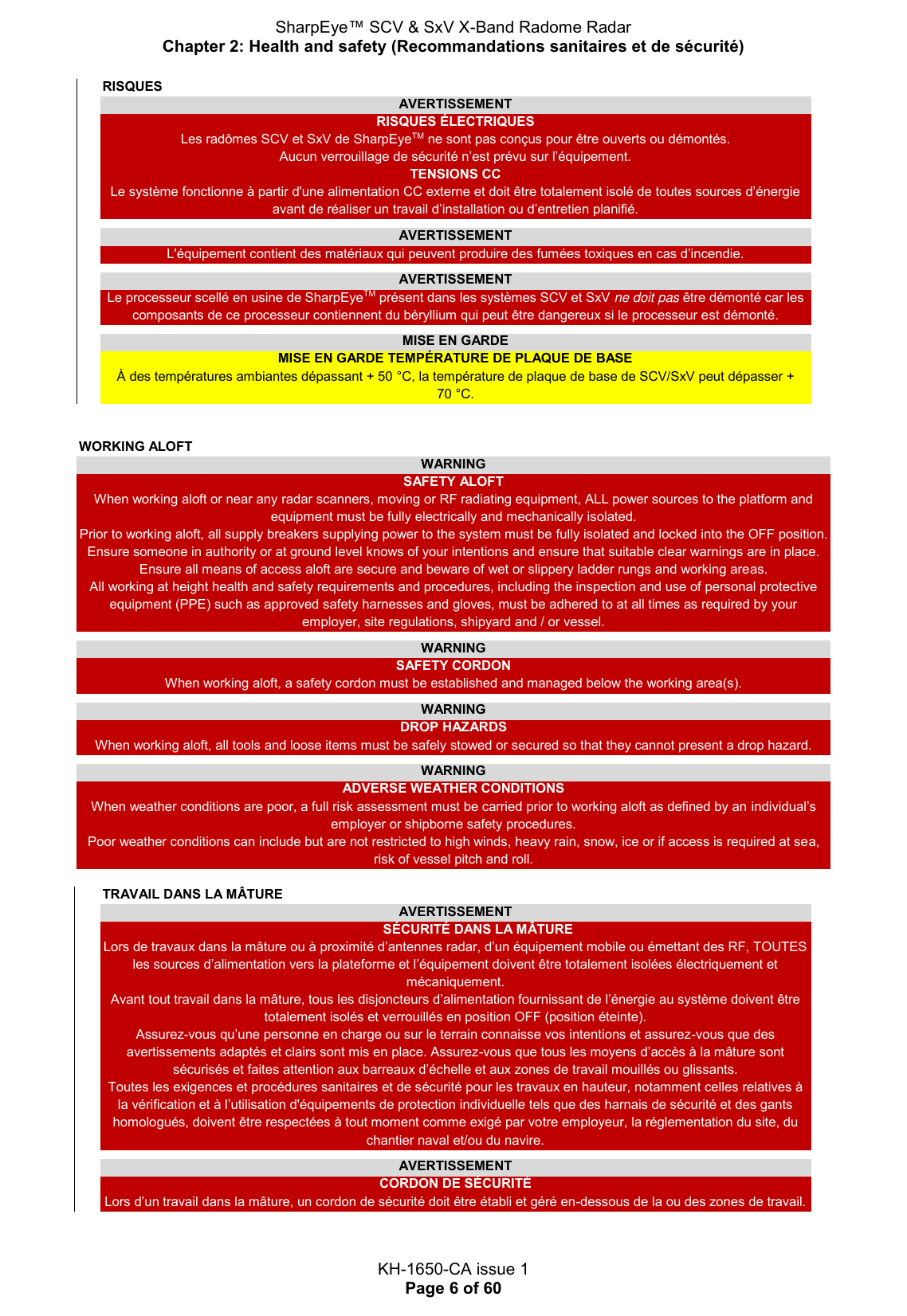 SharpEye™ SCV &amp; SxV X-Band Radome Radar Chapter 2: Health and safety (Recommandations sanitaires et de sécurité)  KH-1650-CA issue 1 Page 6 of 60 RISQUES AVERTISSEMENT RISQUES ÉLECTRIQUES Les radômes SCV et SxV de SharpEyeTM ne sont pas conçus pour être ouverts ou démontés. Aucun verrouillage de sécurité n’est prévu sur l’équipement. TENSIONS CC Le système fonctionne à partir d&apos;une alimentation CC externe et doit être totalement isolé de toutes sources d’énergie avant de réaliser un travail d’installation ou d’entretien planifié.  AVERTISSEMENT L&apos;équipement contient des matériaux qui peuvent produire des fumées toxiques en cas d’incendie.  AVERTISSEMENT Le processeur scellé en usine de SharpEyeTM présent dans les systèmes SCV et SxV ne doit pas être démonté car les composants de ce processeur contiennent du béryllium qui peut être dangereux si le processeur est démonté.  MISE EN GARDE MISE EN GARDE TEMPÉRATURE DE PLAQUE DE BASE À des températures ambiantes dépassant + 50 °C, la température de plaque de base de SCV/SxV peut dépasser + 70 °C.   WORKING ALOFT WARNING     SAFETY ALOFT When working aloft or near any radar scanners, moving or RF radiating equipment, ALL power sources to the platform and equipment must be fully electrically and mechanically isolated.  Prior to working aloft, all supply breakers supplying power to the system must be fully isolated and locked into the OFF position. Ensure someone in authority or at ground level knows of your intentions and ensure that suitable clear warnings are in place. Ensure all means of access aloft are secure and beware of wet or slippery ladder rungs and working areas. All working at height health and safety requirements and procedures, including the inspection and use of personal protective equipment (PPE) such as approved safety harnesses and gloves, must be adhered to at all times as required by your employer, site regulations, shipyard and / or vessel.  WARNING SAFETY CORDON When working aloft, a safety cordon must be established and managed below the working area(s).  WARNING DROP HAZARDS When working aloft, all tools and loose items must be safely stowed or secured so that they cannot present a drop hazard.  WARNING ADVERSE WEATHER CONDITIONS When weather conditions are poor, a full risk assessment must be carried prior to working aloft as defined by an individual’s employer or shipborne safety procedures. Poor weather conditions can include but are not restricted to high winds, heavy rain, snow, ice or if access is required at sea, risk of vessel pitch and roll.  TRAVAIL DANS LA MÂTURE AVERTISSEMENT   SÉCURITÉ DANS LA MÂTURE Lors de travaux dans la mâture ou à proximité d’antennes radar, d’un équipement mobile ou émettant des RF, TOUTES les sources d’alimentation vers la plateforme et l’équipement doivent être totalement isolées électriquement et mécaniquement.  Avant tout travail dans la mâture, tous les disjoncteurs d’alimentation fournissant de l’énergie au système doivent être totalement isolés et verrouillés en position OFF (position éteinte). Assurez-vous qu’une personne en charge ou sur le terrain connaisse vos intentions et assurez-vous que des avertissements adaptés et clairs sont mis en place. Assurez-vous que tous les moyens d’accès à la mâture sont sécurisés et faites attention aux barreaux d’échelle et aux zones de travail mouillés ou glissants. Toutes les exigences et procédures sanitaires et de sécurité pour les travaux en hauteur, notamment celles relatives à la vérification et à l’utilisation d&apos;équipements de protection individuelle tels que des harnais de sécurité et des gants homologués, doivent être respectées à tout moment comme exigé par votre employeur, la réglementation du site, du chantier naval et/ou du navire.  AVERTISSEMENT CORDON DE SÉCURITÉ Lors d’un travail dans la mâture, un cordon de sécurité doit être établi et géré en-dessous de la ou des zones de travail.     