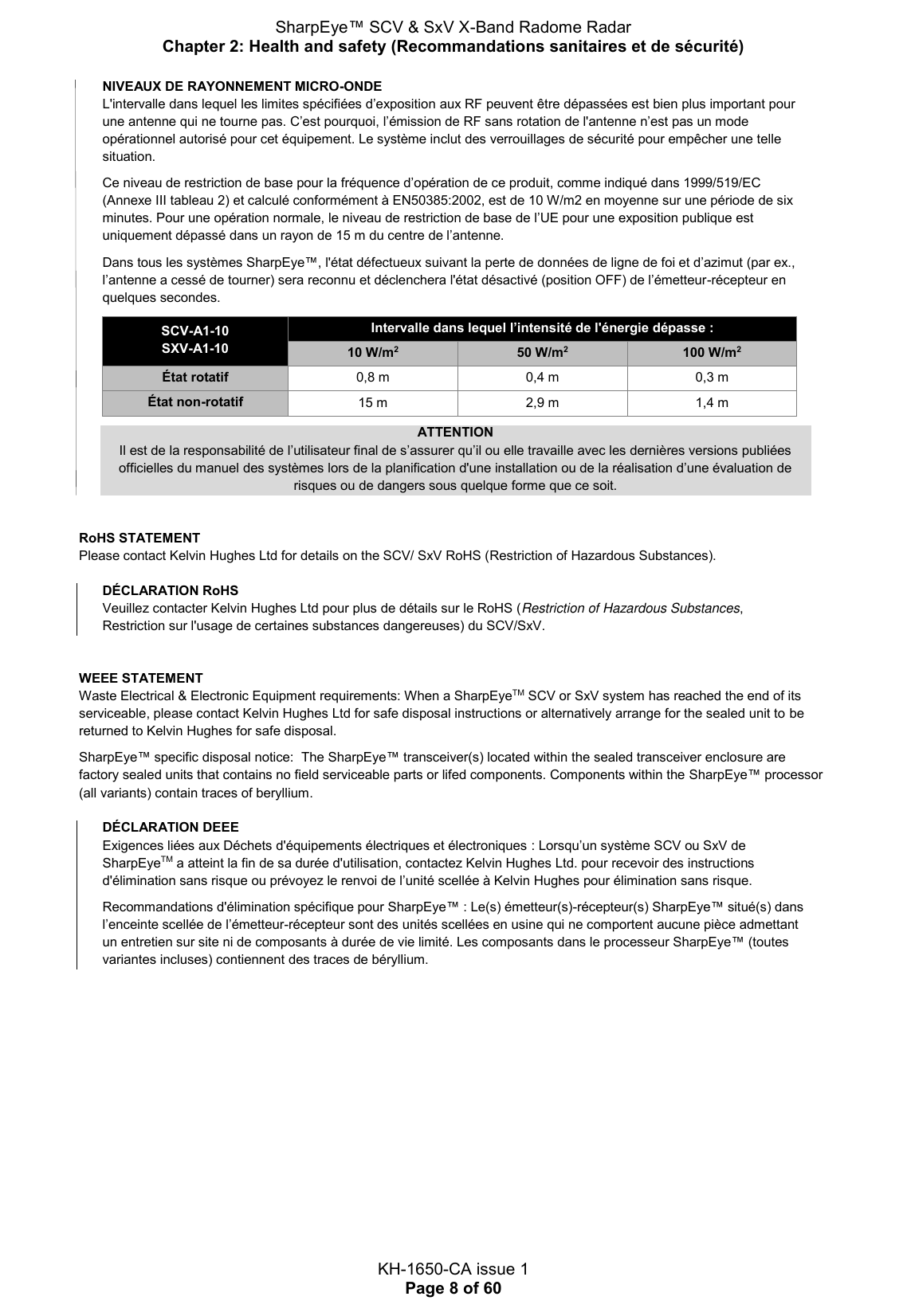 SharpEye™ SCV &amp; SxV X-Band Radome Radar Chapter 2: Health and safety (Recommandations sanitaires et de sécurité)  KH-1650-CA issue 1 Page 8 of 60 NIVEAUX DE RAYONNEMENT MICRO-ONDE L&apos;intervalle dans lequel les limites spécifiées d’exposition aux RF peuvent être dépassées est bien plus important pour une antenne qui ne tourne pas. C’est pourquoi, l’émission de RF sans rotation de l&apos;antenne n’est pas un mode opérationnel autorisé pour cet équipement. Le système inclut des verrouillages de sécurité pour empêcher une telle situation.  Ce niveau de restriction de base pour la fréquence d’opération de ce produit, comme indiqué dans 1999/519/EC (Annexe III tableau 2) et calculé conformément à EN50385:2002, est de 10 W/m2 en moyenne sur une période de six minutes. Pour une opération normale, le niveau de restriction de base de l’UE pour une exposition publique est uniquement dépassé dans un rayon de 15 m du centre de l’antenne.  Dans tous les systèmes SharpEye™, l&apos;état défectueux suivant la perte de données de ligne de foi et d’azimut (par ex., l’antenne a cessé de tourner) sera reconnu et déclenchera l&apos;état désactivé (position OFF) de l’émetteur-récepteur en quelques secondes.  SCV-A1-10 SXV-A1-10 Intervalle dans lequel l’intensité de l&apos;énergie dépasse : 10 W/m2 50 W/m2 100 W/m2 État rotatif 0,8 m 0,4 m 0,3 m État non-rotatif 15 m 2,9 m 1,4 m  ATTENTION Il est de la responsabilité de l’utilisateur final de s’assurer qu’il ou elle travaille avec les dernières versions publiées officielles du manuel des systèmes lors de la planification d&apos;une installation ou de la réalisation d’une évaluation de risques ou de dangers sous quelque forme que ce soit.   RoHS STATEMENT Please contact Kelvin Hughes Ltd for details on the SCV/ SxV RoHS (Restriction of Hazardous Substances).   DÉCLARATION RoHS Veuillez contacter Kelvin Hughes Ltd pour plus de détails sur le RoHS (Restriction of Hazardous Substances, Restriction sur l&apos;usage de certaines substances dangereuses) du SCV/SxV.    WEEE STATEMENT Waste Electrical &amp; Electronic Equipment requirements: When a SharpEyeTM SCV or SxV system has reached the end of its serviceable, please contact Kelvin Hughes Ltd for safe disposal instructions or alternatively arrange for the sealed unit to be returned to Kelvin Hughes for safe disposal.  SharpEye™ specific disposal notice:  The SharpEye™ transceiver(s) located within the sealed transceiver enclosure are factory sealed units that contains no field serviceable parts or lifed components. Components within the SharpEye™ processor (all variants) contain traces of beryllium.  DÉCLARATION DEEE Exigences liées aux Déchets d&apos;équipements électriques et électroniques : Lorsqu’un système SCV ou SxV de SharpEyeTM a atteint la fin de sa durée d&apos;utilisation, contactez Kelvin Hughes Ltd. pour recevoir des instructions d&apos;élimination sans risque ou prévoyez le renvoi de l’unité scellée à Kelvin Hughes pour élimination sans risque.  Recommandations d&apos;élimination spécifique pour SharpEye™ : Le(s) émetteur(s)-récepteur(s) SharpEye™ situé(s) dans l’enceinte scellée de l’émetteur-récepteur sont des unités scellées en usine qui ne comportent aucune pièce admettant un entretien sur site ni de composants à durée de vie limité. Les composants dans le processeur SharpEye™ (toutes variantes incluses) contiennent des traces de béryllium.    