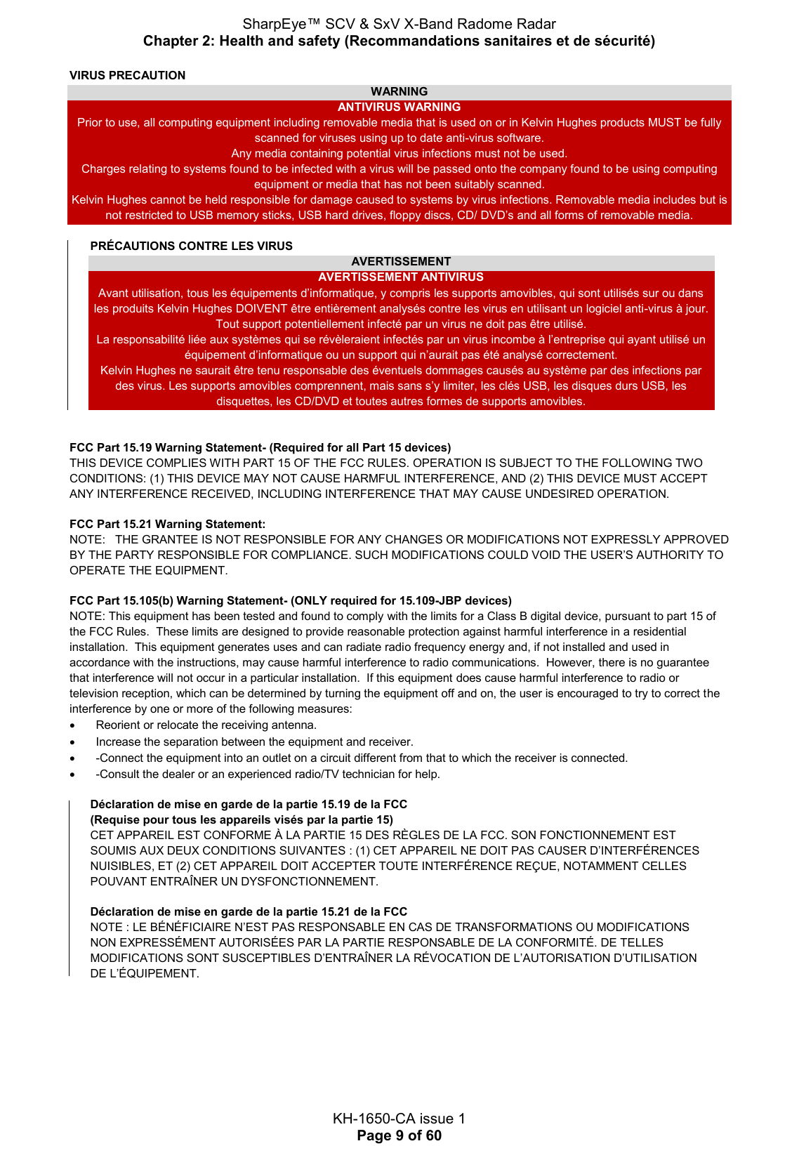 SharpEye™ SCV &amp; SxV X-Band Radome Radar Chapter 2: Health and safety (Recommandations sanitaires et de sécurité)  KH-1650-CA issue 1 Page 9 of 60 VIRUS PRECAUTION WARNING ANTIVIRUS WARNING Prior to use, all computing equipment including removable media that is used on or in Kelvin Hughes products MUST be fully scanned for viruses using up to date anti-virus software. Any media containing potential virus infections must not be used. Charges relating to systems found to be infected with a virus will be passed onto the company found to be using computing equipment or media that has not been suitably scanned. Kelvin Hughes cannot be held responsible for damage caused to systems by virus infections. Removable media includes but is not restricted to USB memory sticks, USB hard drives, floppy discs, CD/ DVD’s and all forms of removable media.  PRÉCAUTIONS CONTRE LES VIRUS AVERTISSEMENT AVERTISSEMENT ANTIVIRUS Avant utilisation, tous les équipements d’informatique, y compris les supports amovibles, qui sont utilisés sur ou dans les produits Kelvin Hughes DOIVENT être entièrement analysés contre les virus en utilisant un logiciel anti-virus à jour. Tout support potentiellement infecté par un virus ne doit pas être utilisé. La responsabilité liée aux systèmes qui se révèleraient infectés par un virus incombe à l’entreprise qui ayant utilisé un équipement d’informatique ou un support qui n’aurait pas été analysé correctement. Kelvin Hughes ne saurait être tenu responsable des éventuels dommages causés au système par des infections par des virus. Les supports amovibles comprennent, mais sans s’y limiter, les clés USB, les disques durs USB, les disquettes, les CD/DVD et toutes autres formes de supports amovibles.   FCC Part 15.19 Warning Statement- (Required for all Part 15 devices)  THIS DEVICE COMPLIES WITH PART 15 OF THE FCC RULES. OPERATION IS SUBJECT TO THE FOLLOWING TWO CONDITIONS: (1) THIS DEVICE MAY NOT CAUSE HARMFUL INTERFERENCE, AND (2) THIS DEVICE MUST ACCEPT ANY INTERFERENCE RECEIVED, INCLUDING INTERFERENCE THAT MAY CAUSE UNDESIRED OPERATION. FCC Part 15.21 Warning Statement: NOTE:   THE GRANTEE IS NOT RESPONSIBLE FOR ANY CHANGES OR MODIFICATIONS NOT EXPRESSLY APPROVED BY THE PARTY RESPONSIBLE FOR COMPLIANCE. SUCH MODIFICATIONS COULD VOID THE USER’S AUTHORITY TO OPERATE THE EQUIPMENT. FCC Part 15.105(b) Warning Statement- (ONLY required for 15.109-JBP devices) NOTE: This equipment has been tested and found to comply with the limits for a Class B digital device, pursuant to part 15 of the FCC Rules.  These limits are designed to provide reasonable protection against harmful interference in a residential installation.  This equipment generates uses and can radiate radio frequency energy and, if not installed and used in accordance with the instructions, may cause harmful interference to radio communications.  However, there is no guarantee that interference will not occur in a particular installation.  If this equipment does cause harmful interference to radio or television reception, which can be determined by turning the equipment off and on, the user is encouraged to try to correct the interference by one or more of the following measures:   Reorient or relocate the receiving antenna.   Increase the separation between the equipment and receiver.   -Connect the equipment into an outlet on a circuit different from that to which the receiver is connected.   -Consult the dealer or an experienced radio/TV technician for help. Déclaration de mise en garde de la partie 15.19 de la FCC  (Requise pour tous les appareils visés par la partie 15)  CET APPAREIL EST CONFORME À LA PARTIE 15 DES RÈGLES DE LA FCC. SON FONCTIONNEMENT EST SOUMIS AUX DEUX CONDITIONS SUIVANTES : (1) CET APPAREIL NE DOIT PAS CAUSER D’INTERFÉRENCES NUISIBLES, ET (2) CET APPAREIL DOIT ACCEPTER TOUTE INTERFÉRENCE REÇUE, NOTAMMENT CELLES POUVANT ENTRAÎNER UN DYSFONCTIONNEMENT. Déclaration de mise en garde de la partie 15.21 de la FCC NOTE : LE BÉNÉFICIAIRE N’EST PAS RESPONSABLE EN CAS DE TRANSFORMATIONS OU MODIFICATIONS NON EXPRESSÉMENT AUTORISÉES PAR LA PARTIE RESPONSABLE DE LA CONFORMITÉ. DE TELLES MODIFICATIONS SONT SUSCEPTIBLES D’ENTRAÎNER LA RÉVOCATION DE L’AUTORISATION D’UTILISATION DE L’ÉQUIPEMENT.    