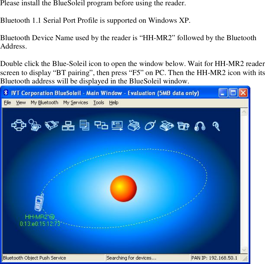 Please install the BlueSoleil program before using the reader.  Bluetooth 1.1 Serial Port Profile is supported on Windows XP.   Bluetooth Device Name used by the reader is “HH-MR2” followed by the Bluetooth Address.  Double click the Blue-Soleil icon to open the window below. Wait for HH-MR2 reader screen to display “BT pairing”, then press “F5” on PC. Then the HH-MR2 icon with its Bluetooth address will be displayed in the BlueSoleil window.                 