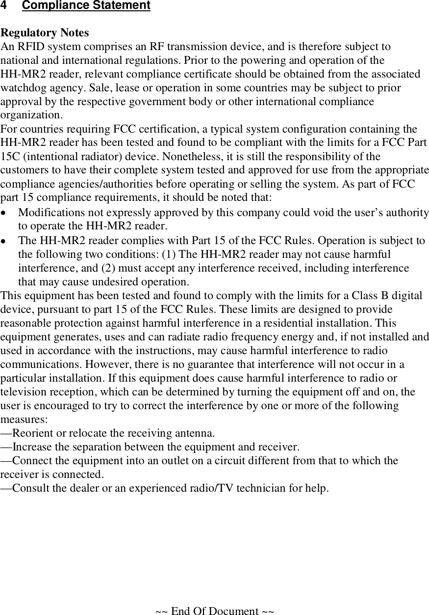 4  Compliance Statement  Regulatory Notes An RFID system comprises an RF transmission device, and is therefore subject to national and international regulations. Prior to the powering and operation of the HH-MR2 reader, relevant compliance certificate should be obtained from the associated watchdog agency. Sale, lease or operation in some countries may be subject to prior approval by the respective government body or other international compliance organization. For countries requiring FCC certification, a typical system configuration containing the HH-MR2 reader has been tested and found to be compliant with the limits for a FCC Part 15C (intentional radiator) device. Nonetheless, it is still the responsibility of the customers to have their complete system tested and approved for use from the appropriate compliance agencies/authorities before operating or selling the system. As part of FCC part 15 compliance requirements, it should be noted that:  Modifications not expressly approved by this company could void the user’s authority to operate the HH-MR2 reader.  The HH-MR2 reader complies with Part 15 of the FCC Rules. Operation is subject to the following two conditions: (1) The HH-MR2 reader may not cause harmful interference, and (2) must accept any interference received, including interference that may cause undesired operation. This equipment has been tested and found to comply with the limits for a Class B digital device, pursuant to part 15 of the FCC Rules. These limits are designed to provide reasonable protection against harmful interference in a residential installation. This equipment generates, uses and can radiate radio frequency energy and, if not installed and used in accordance with the instructions, may cause harmful interference to radio communications. However, there is no guarantee that interference will not occur in a particular installation. If this equipment does cause harmful interference to radio or television reception, which can be determined by turning the equipment off and on, the user is encouraged to try to correct the interference by one or more of the following measures: —Reorient or relocate the receiving antenna. —Increase the separation between the equipment and receiver. —Connect the equipment into an outlet on a circuit different from that to which the receiver is connected. —Consult the dealer or an experienced radio/TV technician for help.         ~~ End Of Document ~~ 