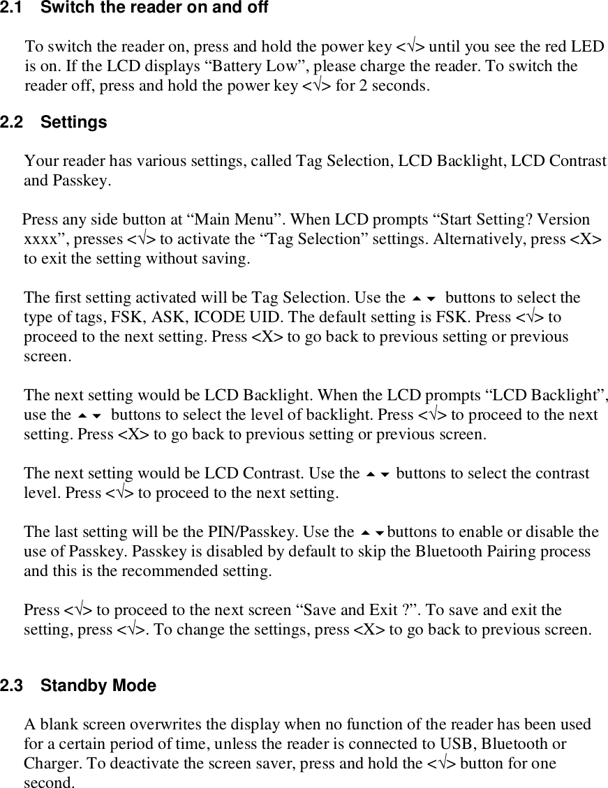  2.1  Switch the reader on and off  To switch the reader on, press and hold the power key &lt;√&gt; until you see the red LED is on. If the LCD displays “Battery Low”, please charge the reader. To switch the reader off, press and hold the power key &lt;√&gt; for 2 seconds. 2.2  Settings  Your reader has various settings, called Tag Selection, LCD Backlight, LCD Contrast and Passkey.   Press any side button at “Main Menu”. When LCD prompts “Start Setting? Version xxxx”, presses &lt;√&gt; to activate the “Tag Selection” settings. Alternatively, press &lt;X&gt; to exit the setting without saving.  The first setting activated will be Tag Selection. Use the buttons to select the type of tags, FSK, ASK, ICODE UID. The default setting is FSK. Press &lt;√&gt; to proceed to the next setting. Press &lt;X&gt; to go back to previous setting or previous screen.  The next setting would be LCD Backlight. When the LCD prompts “LCD Backlight”, use the buttons to select the level of backlight. Press &lt;√&gt; to proceed to the next setting. Press &lt;X&gt; to go back to previous setting or previous screen.  The next setting would be LCD Contrast. Use the  buttons to select the contrast level. Press &lt;√&gt; to proceed to the next setting.  The last setting will be the PIN/Passkey. Use the buttons to enable or disable the use of Passkey. Passkey is disabled by default to skip the Bluetooth Pairing process and this is the recommended setting.   Press &lt;√&gt; to proceed to the next screen “Save and Exit ?”. To save and exit the setting, press &lt;√&gt;. To change the settings, press &lt;X&gt; to go back to previous screen.  2.3  Standby Mode  A blank screen overwrites the display when no function of the reader has been used for a certain period of time, unless the reader is connected to USB, Bluetooth or Charger. To deactivate the screen saver, press and hold the &lt;√&gt; button for one second.     