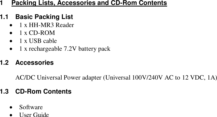 1  Packing Lists, Accessories and CD-Rom Contents 1.1  Basic Packing List  1 x HH-MR3 Reader  1 x CD-ROM  1 x USB cable  1 x rechargeable 7.2V battery pack 1.2  Accessories  AC/DC Universal Power adapter (Universal 100V/240V AC to 12 VDC, 1A)   1.3  CD-Rom Contents   Software  User Guide                               