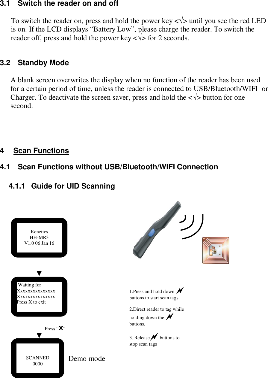 3.1  Switch the reader on and off  To switch the reader on, press and hold the power key &lt;√&gt; until you see the red LED is on. If the LCD displays “Battery Low”, please charge the reader. To switch the reader off, press and hold the power key &lt;√&gt; for 2 seconds.  3.2  Standby Mode  A blank screen overwrites the display when no function of the reader has been used for a certain period of time, unless the reader is connected to USB/Bluetooth/WIFI  or Charger. To deactivate the screen saver, press and hold the &lt;√&gt; button for one second.     4  Scan Functions 4.1  Scan Functions without USB/Bluetooth/WIFI Connection  4.1.1  Guide for UID Scanning                           SCANNED 0000  Press “X”  Waiting for Xxxxxxxxxxxxxxx Xxxxxxxxxxxxxxx Press X to exit 1.Press and hold down  buttons to start scan tags  2.Direct reader to tag while holding down the  buttons.  3. Release buttons to stop scan tags          Kenetics HH-MR3 V1.0 06 Jan 16 Demo mode 
