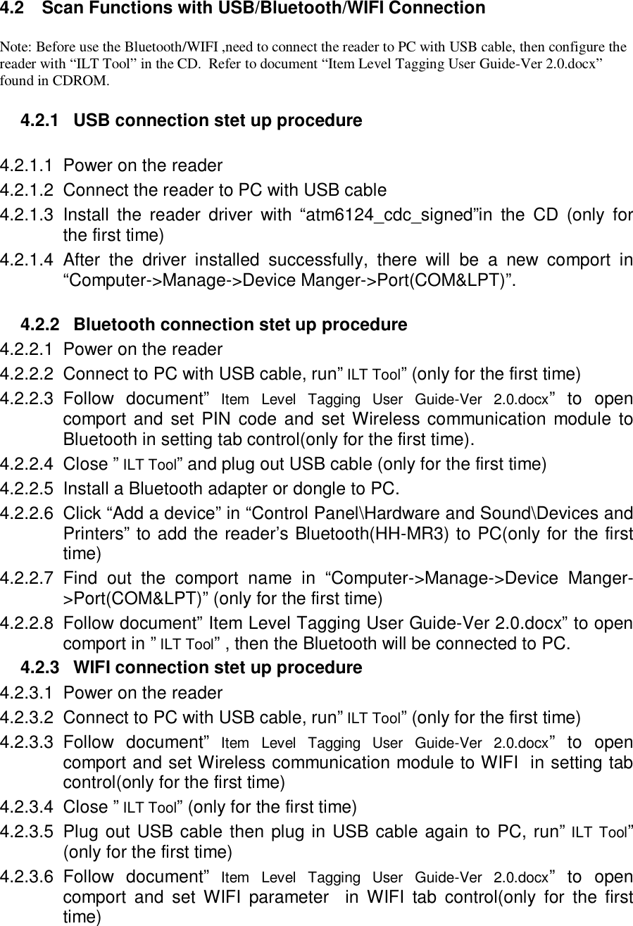 4.2  Scan Functions with USB/Bluetooth/WIFI Connection  Note: Before use the Bluetooth/WIFI ,need to connect the reader to PC with USB cable, then configure the reader with “ILT Tool” in the CD.  Refer to document “Item Level Tagging User Guide-Ver 2.0.docx” found in CDROM.  4.2.1  USB connection stet up procedure  4.2.1.1  Power on the reader 4.2.1.2  Connect the reader to PC with USB cable 4.2.1.3  Install  the  reader  driver  with  “atm6124_cdc_signed”in  the  CD  (only  for the first time) 4.2.1.4  After  the  driver  installed  successfully,  there  will  be  a  new  comport  in “Computer-&gt;Manage-&gt;Device Manger-&gt;Port(COM&amp;LPT)”.  4.2.2  Bluetooth connection stet up procedure 4.2.2.1  Power on the reader 4.2.2.2  Connect to PC with USB cable, run” ILT Tool” (only for the first time) 4.2.2.3  Follow  document”  Item  Level  Tagging  User  Guide-Ver  2.0.docx”  to  open comport  and set PIN  code and  set Wireless communication module  to Bluetooth in setting tab control(only for the first time). 4.2.2.4  Close ” ILT Tool” and plug out USB cable (only for the first time) 4.2.2.5  Install a Bluetooth adapter or dongle to PC. 4.2.2.6  Click “Add a device” in “Control Panel\Hardware and Sound\Devices and Printers” to add the reader’s Bluetooth(HH-MR3) to PC(only for the first time) 4.2.2.7  Find  out  the  comport  name  in  “Computer-&gt;Manage-&gt;Device  Manger-&gt;Port(COM&amp;LPT)” (only for the first time) 4.2.2.8  Follow document” Item Level Tagging User Guide-Ver 2.0.docx” to open comport in ” ILT Tool” , then the Bluetooth will be connected to PC. 4.2.3  WIFI connection stet up procedure 4.2.3.1  Power on the reader 4.2.3.2  Connect to PC with USB cable, run” ILT Tool” (only for the first time) 4.2.3.3  Follow  document”  Item  Level  Tagging  User  Guide-Ver  2.0.docx”  to  open comport and set Wireless communication module to WIFI  in setting tab control(only for the first time) 4.2.3.4  Close ” ILT Tool” (only for the first time) 4.2.3.5  Plug out USB cable then plug in USB cable again to PC, run” ILT Tool” (only for the first time) 4.2.3.6  Follow  document”  Item  Level  Tagging  User  Guide-Ver  2.0.docx”  to  open comport  and  set  WIFI  parameter    in  WIFI  tab  control(only  for  the  first time)  