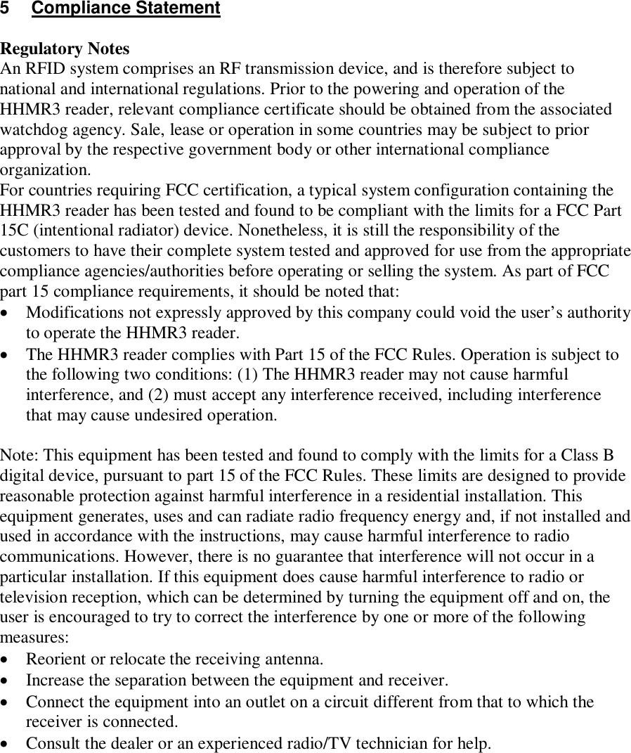 5  Compliance Statement  Regulatory Notes An RFID system comprises an RF transmission device, and is therefore subject to national and international regulations. Prior to the powering and operation of the HHMR3 reader, relevant compliance certificate should be obtained from the associated watchdog agency. Sale, lease or operation in some countries may be subject to prior approval by the respective government body or other international compliance organization. For countries requiring FCC certification, a typical system configuration containing the HHMR3 reader has been tested and found to be compliant with the limits for a FCC Part 15C (intentional radiator) device. Nonetheless, it is still the responsibility of the customers to have their complete system tested and approved for use from the appropriate compliance agencies/authorities before operating or selling the system. As part of FCC part 15 compliance requirements, it should be noted that:  Modifications not expressly approved by this company could void the user’s authority to operate the HHMR3 reader.  The HHMR3 reader complies with Part 15 of the FCC Rules. Operation is subject to the following two conditions: (1) The HHMR3 reader may not cause harmful interference, and (2) must accept any interference received, including interference that may cause undesired operation.  Note: This equipment has been tested and found to comply with the limits for a Class B digital device, pursuant to part 15 of the FCC Rules. These limits are designed to provide reasonable protection against harmful interference in a residential installation. This equipment generates, uses and can radiate radio frequency energy and, if not installed and used in accordance with the instructions, may cause harmful interference to radio communications. However, there is no guarantee that interference will not occur in a particular installation. If this equipment does cause harmful interference to radio or television reception, which can be determined by turning the equipment off and on, the user is encouraged to try to correct the interference by one or more of the following measures:  Reorient or relocate the receiving antenna.  Increase the separation between the equipment and receiver.  Connect the equipment into an outlet on a circuit different from that to which the receiver is connected.  Consult the dealer or an experienced radio/TV technician for help.         