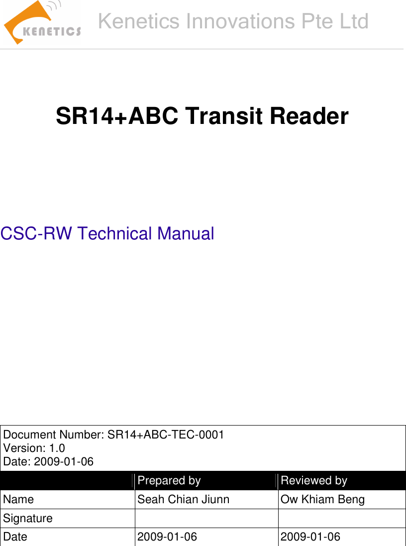    Kenetics Innovations Pte Ltd     SR14+ABC Transit Reader        CSC-RW Technical Manual           Document Number: SR14+ABC-TEC-0001 Version: 1.0 Date: 2009-01-06   Prepared by  Reviewed by Name  Seah Chian Jiunn  Ow Khiam Beng Signature     Date  2009-01-06  2009-01-06      