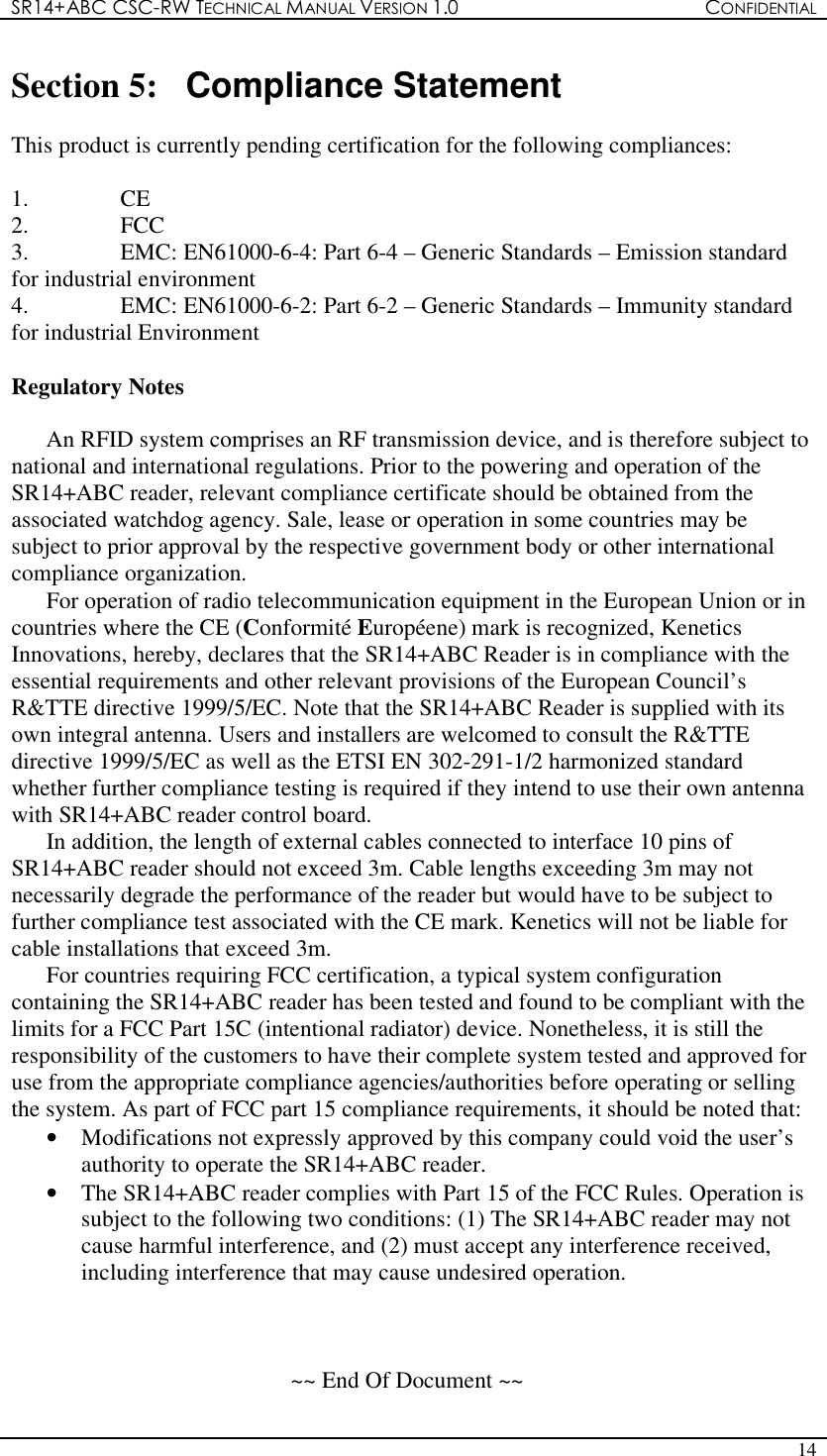 SR14+ABC CSC-RW TECHNICAL MANUAL VERSION 1.0  CONFIDENTIAL   14  Section 5:  Compliance Statement  This product is currently pending certification for the following compliances:  1.  CE 2.  FCC 3.  EMC: EN61000-6-4: Part 6-4 – Generic Standards – Emission standard for industrial environment 4.  EMC: EN61000-6-2: Part 6-2 – Generic Standards – Immunity standard for industrial Environment  Regulatory Notes  An RFID system comprises an RF transmission device, and is therefore subject to national and international regulations. Prior to the powering and operation of the SR14+ABC reader, relevant compliance certificate should be obtained from the associated watchdog agency. Sale, lease or operation in some countries may be subject to prior approval by the respective government body or other international compliance organization. For operation of radio telecommunication equipment in the European Union or in countries where the CE (Conformité Européene) mark is recognized, Kenetics Innovations, hereby, declares that the SR14+ABC Reader is in compliance with the essential requirements and other relevant provisions of the European Council’s R&amp;TTE directive 1999/5/EC. Note that the SR14+ABC Reader is supplied with its own integral antenna. Users and installers are welcomed to consult the R&amp;TTE directive 1999/5/EC as well as the ETSI EN 302-291-1/2 harmonized standard whether further compliance testing is required if they intend to use their own antenna with SR14+ABC reader control board. In addition, the length of external cables connected to interface 10 pins of SR14+ABC reader should not exceed 3m. Cable lengths exceeding 3m may not necessarily degrade the performance of the reader but would have to be subject to further compliance test associated with the CE mark. Kenetics will not be liable for cable installations that exceed 3m. For countries requiring FCC certification, a typical system configuration containing the SR14+ABC reader has been tested and found to be compliant with the limits for a FCC Part 15C (intentional radiator) device. Nonetheless, it is still the responsibility of the customers to have their complete system tested and approved for use from the appropriate compliance agencies/authorities before operating or selling the system. As part of FCC part 15 compliance requirements, it should be noted that: •  Modifications not expressly approved by this company could void the user’s authority to operate the SR14+ABC reader. •  The SR14+ABC reader complies with Part 15 of the FCC Rules. Operation is subject to the following two conditions: (1) The SR14+ABC reader may not cause harmful interference, and (2) must accept any interference received, including interference that may cause undesired operation.    ~~ End Of Document ~~ 