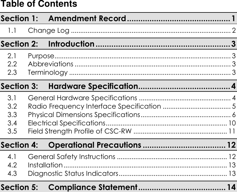 Table of Contents Section 1: Amendment Record.............................................. 1 1.1 Change Log ....................................................................................... 2 Section 2: Introduction ............................................................ 3 2.1 Purpose................................................................................................ 3 2.2 Abbreviations ..................................................................................... 3 2.3 Terminology ........................................................................................ 3 Section 3: Hardware Specification......................................... 4 3.1 General Hardware Specifications .................................................. 4 3.2 Radio Frequency Interface Specification ..................................... 5 3.3 Physical Dimensions Specifications................................................. 6 3.4 Electrical Specifications.................................................................. 10 3.5 Field Strength Profile of CSC-RW ................................................... 11 Section 4: Operational Precautions ..................................... 12 4.1 General Safety Instructions ............................................................ 12 4.2 Installation ......................................................................................... 13 4.3 Diagnostic Status Indicators........................................................... 13 Section 5: Compliance Statement....................................... 14     