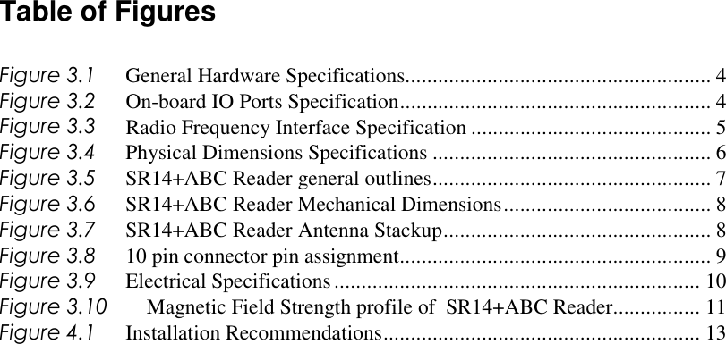 Table of Figures  Figure 3.1  General Hardware Specifications........................................................ 4 Figure 3.2  On-board IO Ports Specification......................................................... 4 Figure 3.3  Radio Frequency Interface Specification ............................................ 5 Figure 3.4  Physical Dimensions Specifications ................................................... 6 Figure 3.5  SR14+ABC Reader general outlines................................................... 7 Figure 3.6  SR14+ABC Reader Mechanical Dimensions...................................... 8 Figure 3.7  SR14+ABC Reader Antenna Stackup................................................. 8 Figure 3.8  10 pin connector pin assignment......................................................... 9 Figure 3.9  Electrical Specifications................................................................... 10 Figure 3.10  Magnetic Field Strength profile of  SR14+ABC Reader................ 11 Figure 4.1  Installation Recommendations.......................................................... 13    