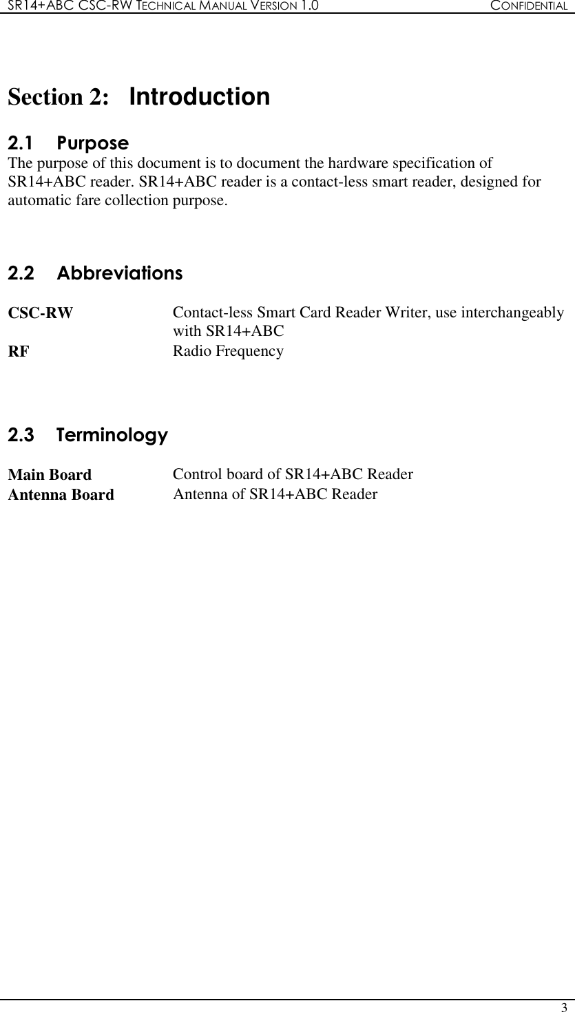 SR14+ABC CSC-RW TECHNICAL MANUAL VERSION 1.0  CONFIDENTIAL   3    Section 2:  Introduction  2.1  Purpose The purpose of this document is to document the hardware specification of SR14+ABC reader. SR14+ABC reader is a contact-less smart reader, designed for automatic fare collection purpose.  2.2  Abbreviations  CSC-RW  Contact-less Smart Card Reader Writer, use interchangeably with SR14+ABC RF  Radio Frequency    2.3  Terminology  Main Board  Control board of SR14+ABC Reader Antenna Board  Antenna of SR14+ABC Reader  