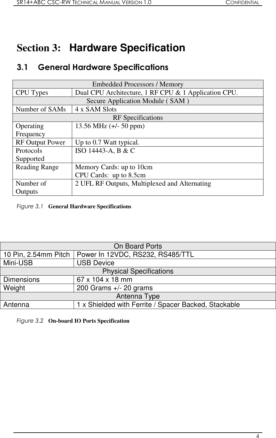 SR14+ABC CSC-RW TECHNICAL MANUAL VERSION 1.0  CONFIDENTIAL   4   Section 3:  Hardware Specification  3.1  General Hardware Specifications      Embedded Processors / Memory CPU Types  Dual CPU Architecture, 1 RF CPU &amp; 1 Application CPU. Secure Application Module ( SAM ) Number of SAMs  4 x SAM Slots  RF Specifications Operating Frequency  13.56 MHz (+/- 50 ppm) RF Output Power  Up to 0.7 Watt typical. Protocols Supported  ISO 14443-A, B &amp; C  Reading Range  Memory Cards: up to 10cm CPU Cards:  up to 8.5cm Number of Outputs  2 UFL RF Outputs, Multiplexed and Alternating  Figure 3.1  General Hardware Specifications     On Board Ports 10 Pin, 2.54mm Pitch Power In 12VDC, RS232, RS485/TTL Mini-USB  USB Device  Physical Specifications Dimensions  67 x 104 x 18 mm Weight  200 Grams +/- 20 grams Antenna Type Antenna  1 x Shielded with Ferrite / Spacer Backed, Stackable  Figure 3.2  On-board IO Ports Specification             