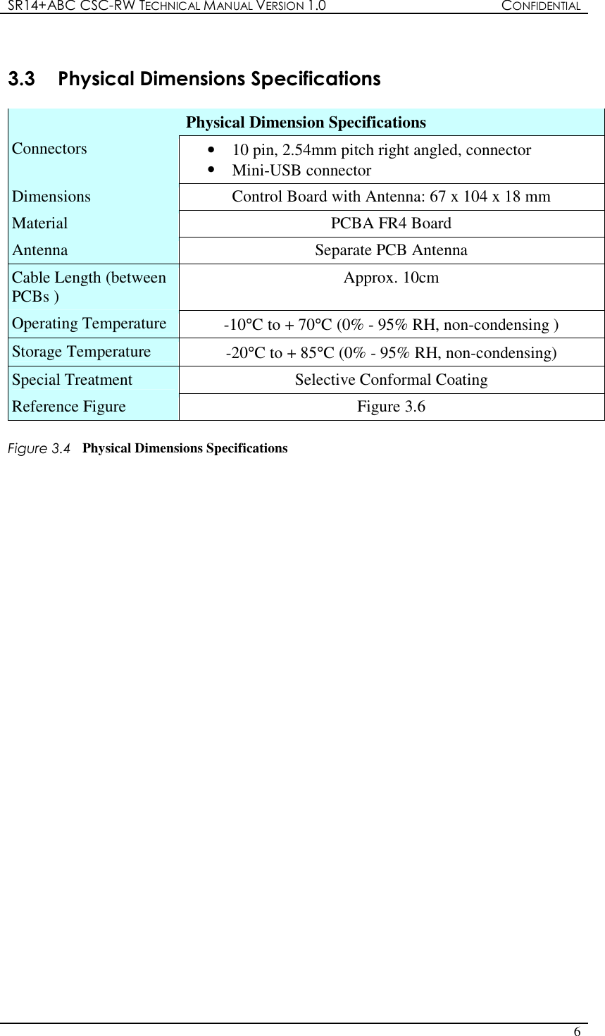 SR14+ABC CSC-RW TECHNICAL MANUAL VERSION 1.0  CONFIDENTIAL   6   3.3  Physical Dimensions Specifications  Physical Dimension Specifications Connectors  •  10 pin, 2.54mm pitch right angled, connector •  Mini-USB connector Dimensions  Control Board with Antenna: 67 x 104 x 18 mm Material  PCBA FR4 Board Antenna  Separate PCB Antenna Cable Length (between PCBs )  Approx. 10cm Operating Temperature  -10°C to + 70°C (0% - 95% RH, non-condensing ) Storage Temperature  -20°C to + 85°C (0% - 95% RH, non-condensing) Special Treatment  Selective Conformal Coating Reference Figure  Figure 3.6  Figure 3.4  Physical Dimensions Specifications                              