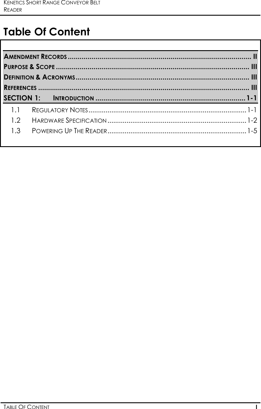 KENETICS SHORT RANGE CONVEYOR BELT READER    TABLE OF CONTENT I  Table Of Content  AMENDMENT RECORDS............................................................................................. II PURPOSE &amp; SCOPE.................................................................................................. III DEFINITION &amp; ACRONYMS........................................................................................ III REFERENCES........................................................................................................... III SECTION 1: INTRODUCTION............................................................................ 1-1 1.1 REGULATORY NOTES...................................................................................1-1 1.2 HARDWARE SPECIFICATION.........................................................................1-2 1.3 POWERING UP THE READER.........................................................................1-5    