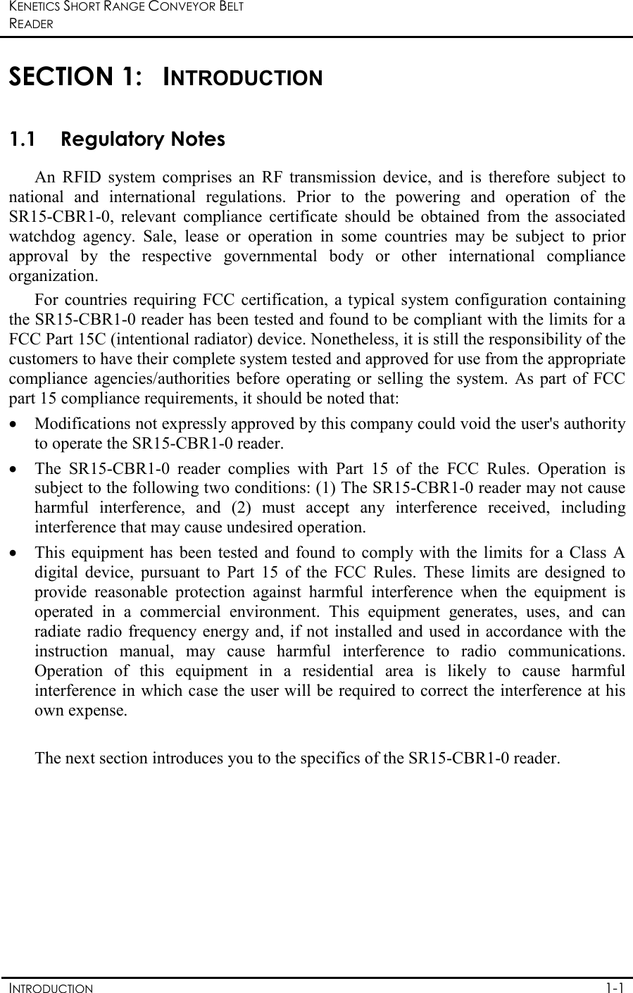 KENETICS SHORT RANGE CONVEYOR BELT READER    INTRODUCTION  1-1  SECTION 1:  INTRODUCTION 1.1 Regulatory Notes  An  RFID  system  comprises  an  RF  transmission  device,  and  is  therefore  subject  to national  and  international  regulations.  Prior  to  the  powering  and  operation  of  the  SR15-CBR1-0,  relevant  compliance  certificate  should  be  obtained  from  the  associated watchdog  agency.  Sale,  lease  or  operation  in  some  countries  may  be  subject  to  prior approval  by  the  respective  governmental  body  or  other  international  compliance organization. For  countries  requiring  FCC  certification, a typical  system configuration  containing the SR15-CBR1-0 reader has been tested and found to be compliant with the limits for a FCC Part 15C (intentional radiator) device. Nonetheless, it is still the responsibility of the customers to have their complete system tested and approved for use from the appropriate compliance  agencies/authorities before  operating  or selling  the system.  As part  of FCC part 15 compliance requirements, it should be noted that: • Modifications not expressly approved by this company could void the user&apos;s authority to operate the SR15-CBR1-0 reader. • The  SR15-CBR1-0  reader  complies  with  Part  15  of  the  FCC  Rules.  Operation  is subject to the following two conditions: (1) The SR15-CBR1-0 reader may not cause harmful  interference,  and  (2)  must  accept  any  interference  received,  including interference that may cause undesired operation. • This  equipment  has  been  tested  and  found  to  comply with  the  limits  for  a Class  A digital  device,  pursuant  to  Part  15  of  the  FCC  Rules.  These  limits  are  designed  to provide  reasonable  protection  against  harmful  interference  when  the  equipment  is operated  in  a  commercial  environment.  This  equipment  generates,  uses,  and  can radiate radio frequency energy and, if not  installed and used in  accordance with the instruction  manual,  may  cause  harmful  interference  to  radio  communications. Operation  of  this  equipment  in  a  residential  area  is  likely  to  cause  harmful interference in which case the user will be required to correct the interference at his own expense.    The next section introduces you to the specifics of the SR15-CBR1-0 reader. 