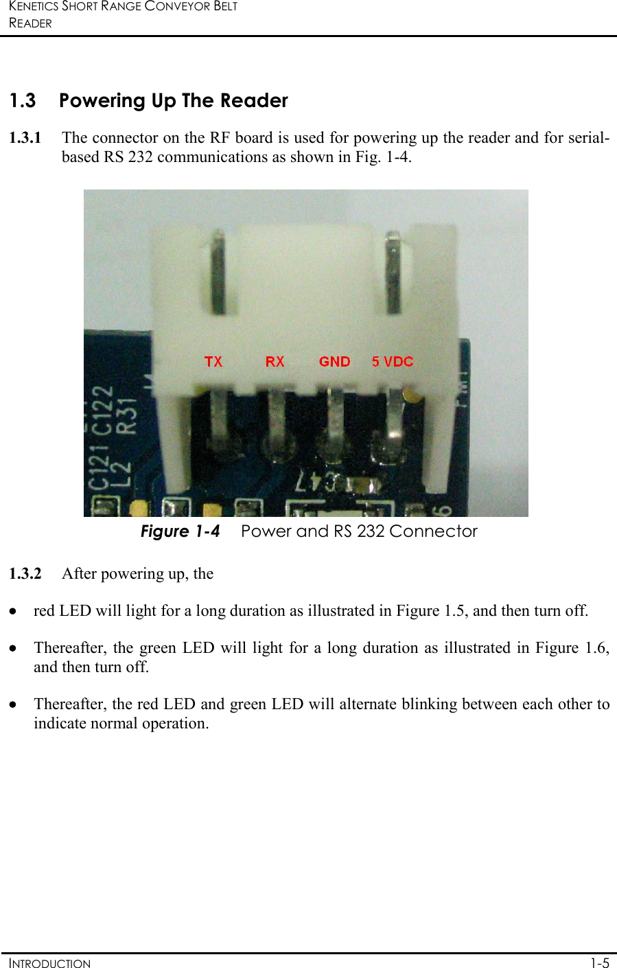 KENETICS SHORT RANGE CONVEYOR BELT READER    INTRODUCTION  1-5  1.3 Powering Up The Reader 1.3.1 The connector on the RF board is used for powering up the reader and for serial-based RS 232 communications as shown in Fig. 1-4.     Figure 1-4 Power and RS 232 Connector  1.3.2 After powering up, the  •••• red LED will light for a long duration as illustrated in Figure 1.5, and then turn off. •••• Thereafter, the green  LED will light for a long duration as  illustrated in Figure 1.6, and then turn off.  •••• Thereafter, the red LED and green LED will alternate blinking between each other to indicate normal operation.  