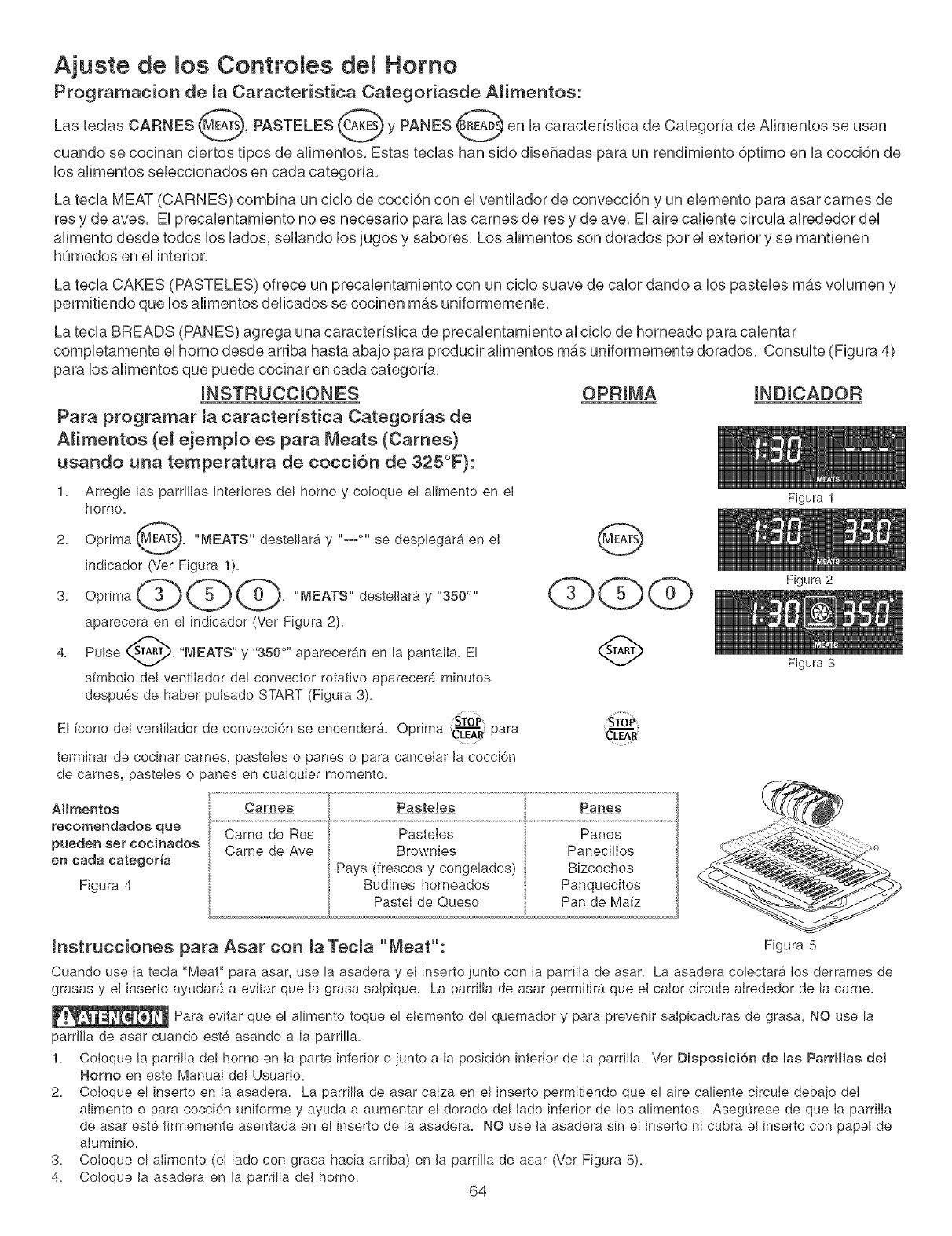 bro de recetas y observe cuidadosamente el alimento. Use la
parrilla de asar para carnes y bistecs si desea (Ver Figura 6).
Antes de colocar la came, asegOrese de calentar Ia parrilIa de asar usando 'Broil' durante 10 minutos.
Los tiempos de cocci6n deben reducirse en 1 o 2 minutos pot lado cuando se usa la parrilla de asar.
Figura 1
Figura 2
Figura 3
Posici6nTope dei............
Asar a la Parrilla
Figure 4
Recemendacionee de maTabla de Aear a la ParrHla
Tipo de Posici6n de Ajuete de Ba Tiempo de Coccion
Alimento la Pa_THla Temperatura #' Lado 2 _°Lado Cocci6n
Biftec de 1" de grosor 2d_ 550 ° F 6:00 4:00 Crudo
2d_ 550 ° F 7:00 5:00 Semicrudo
Chuletas de Cerdo
de 3/4" de grosor 2d_ 550 _ F 8:00
Polio - Con Huesos 3_ 450 ° F 20:00
Polio - Deshuesado 2d_ 450 ° F 8:00
Pescado 2d_ 500 ° F 13:00
Camarones 3'_ 550 ° F 5:00
Hamburguesa
de 1" de grosor 2d_ 550 ° F 9:00
3'_ 550 ° F 10:00
6:00 Bien Asado
10:00 Bien Asado
6:00 Bien Asado
no corresponde Bien Asado
no corresponde Bien Asado
7:00 Semicrudo
8:00 Bien Asado
63
Figura 5
Figura 6
Coloque la paiTiHa pai'a asai"
sobre la asadera y eBinsed:o
para las tames y biftece,
![