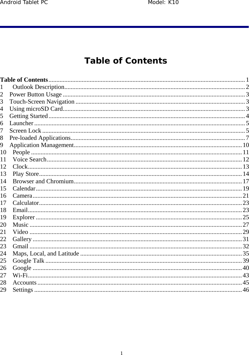 Android Tablet PC                                     Model: K10  1   Table of Contents Table of Contents ............................................................................................................................ 1 1 Outlook Description .................................................................................................................. 2 2  Power Button Usage ................................................................................................................... 3 3  Touch-Screen Navigation ........................................................................................................... 3 4  Using microSD Card ................................................................................................................... 3 5  Getting Started ............................................................................................................................ 4 6  Launcher ..................................................................................................................................... 5 7  Screen Lock ................................................................................................................................ 5 8  Pre-loaded Applications .............................................................................................................. 7 9  Application Management .......................................................................................................... 10 10  People ..................................................................................................................................... 11 11  Voice Search ........................................................................................................................... 12 12  Clock ....................................................................................................................................... 13 13  Play Store ................................................................................................................................ 14 14  Browser and Chromium .......................................................................................................... 17 15  Calendar .................................................................................................................................. 19 16  Camera .................................................................................................................................... 21 17  Calculator ................................................................................................................................ 23 18  Email ....................................................................................................................................... 23 19  Explorer .................................................................................................................................. 25 20  Music ...................................................................................................................................... 27 21  Video ...................................................................................................................................... 29 22  Gallery .................................................................................................................................... 31 23  Gmail ...................................................................................................................................... 32 24  Maps, Local, and Latitude ...................................................................................................... 35 25  Google Talk ............................................................................................................................ 39 26  Google .................................................................................................................................... 40 27  Wi-Fi ....................................................................................................................................... 43 28  Accounts ................................................................................................................................. 45 29  Settings ................................................................................................................................... 46  