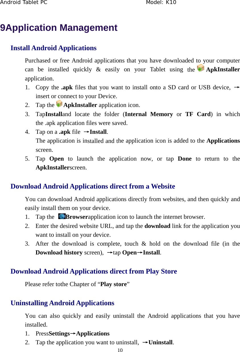 Android T  9AppInstaDowDowUninTablet PC    licationall AndroidPurchased orcan be instapplication. 1. Copy thinsert or2. Tap the3. TapInstthe .apk 4. Tap on aThe appscreen. 5. Tap  OpApkInstwnload AndYou can doweasily install1. Tap the 2. Enter thewant to i3. After thDownlownload AndPlease refer tnstalling AnYou can alsinstalled. 1. PressSet2. Tap the              n Managd Applicatior free Androtalled quickl he .apk files r connect to yApkInstaalland locateapplication fa .apk file &rarr;plication is in pen to launctallerscreen. roid Applicwnload Androl them on youBrowsere desired webinstall on youhe download ad history scroid Applictothe Chapterndroid Appso quickly anttings&rarr;Applapplication y             1gementons id applicationly &amp; easilythat you wanyour Device. aller applicatie the folderfiles were sav&rarr;Install.   stalled and thch the appl   cations direoid applicatiour device.   rapplication icbsite URL, anur device.   is completecreen),  &rarr;tapcations direr of &ldquo;Play stoplicationsnd easily unilications you want to un          Mo0 ns that you hy on your Tnt to install o ion icon.   (Internal Mved. he applicationlication nowect from a Wons directly frcon to launchnd tap the dowe, touch &amp; hp Open&rarr;Instect from Plore&rdquo; install the Aninstall,  &rarr;Uodel: K10 have downloaTablet using onto a SD caMemory or n icon is adde, or tap DoWebsite from websitesh the internet wnload link hold on the tall. lay Store Android appliUninstall.   aded to your the Apkard or USB dTF Card) ed to the Appone to returs, and then qubrowser.  for the applicdownload filications that  computer kInstaller device,  &rarr;in which plications rn to the uickly and cation you le (in the you have 