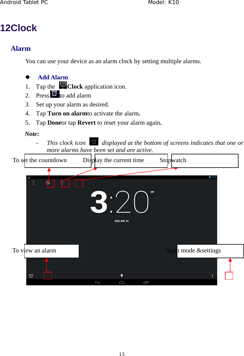 Android Tablet PC                                     Model: K10  13  12Clock Alarm You can use your device as an alarm clock by setting multiple alarms. z Add Alarm 1. Tap the  Clock application icon. 2. Press to add alarm 3. Set up your alarm as desired. 4. Tap Turn on alarmto activate the alarm. 5. Tap Doneor tap Revert to reset your alarm again. Note: - This clock icon    displayed at the bottom of screens indicates that one or more alarms have been set and are active.     To set the countdown  Display the current time  Stopwatch To view an alarm  Night mode &amp;settings 
