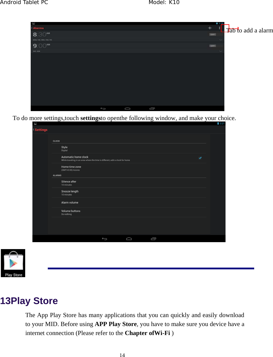 Android Tablet PC                                     Model: K10  14   To do more settings,touch settingsto openthe following window, and make your choice.    13Play Store The App Play Store has many applications that you can quickly and easily download to your MID. Before using APP Play Store, you have to make sure you device have a internet connection (Please refer to the Chapter ofWi-Fi ) Tab to add a alarm 