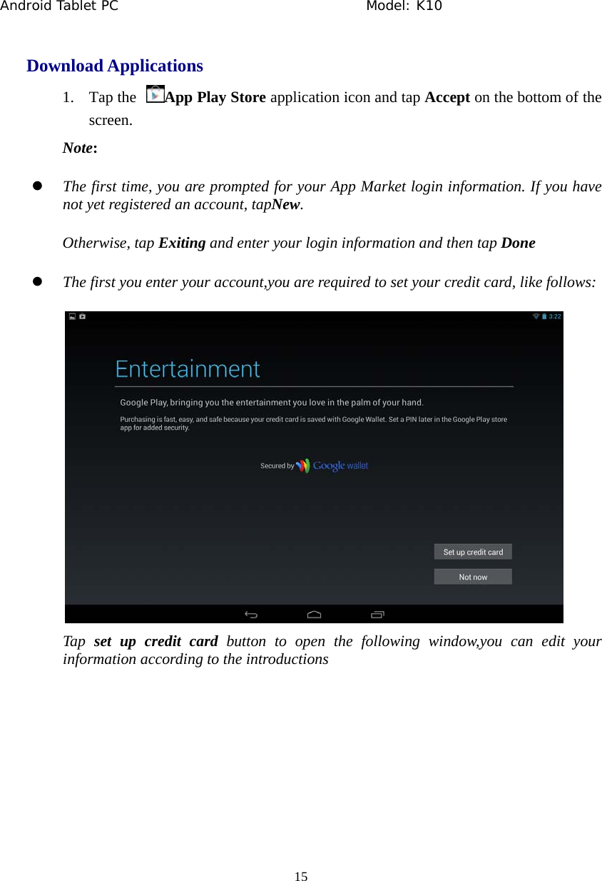 Android Tablet PC                                     Model: K10  15  Download Applications 1. Tap the  App Play Store application icon and tap Accept on the bottom of the screen. Note: z The first time, you are prompted for your App Market login information. If you have not yet registered an account, tapNew.  Otherwise, tap Exiting and enter your login information and then tap Done z The first you enter your account,you are required to set your credit card, like follows:  Tap  set up credit card button to open the following window,you can edit your information according to the introductions 