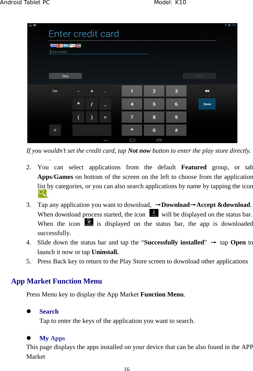 Android Tablet PC                                     Model: K10  16   If you wouldn&rsquo;t set the credit card, tap Not now button to enter the play store directly. . 2. You can select applications from the default Featured group, or tab Apps/Games on bottom of the screen on the left to choose from the application list by categories, or you can also search applications by name by tapping the icon   . 3. Tap any application you want to download,  &rarr;Download&rarr;Accept &amp;download.  When download process started, the icon    will be displayed on the status bar. When the icon   is displayed on the status bar, the app is downloaded successfully. 4. Slide down the status bar and tap the &ldquo;Successfully installed&rdquo;  &rarr; tap Open to launch it now or tap Uninstall. 5. Press Back key to return to the Play Store screen to download other applications App Market Function Menu Press Menu key to display the App Market Function Menu. z Search Tap to enter the keys of the application you want to search. z My Apps This page displays the apps installed on your device that can be also found in the APP Market 