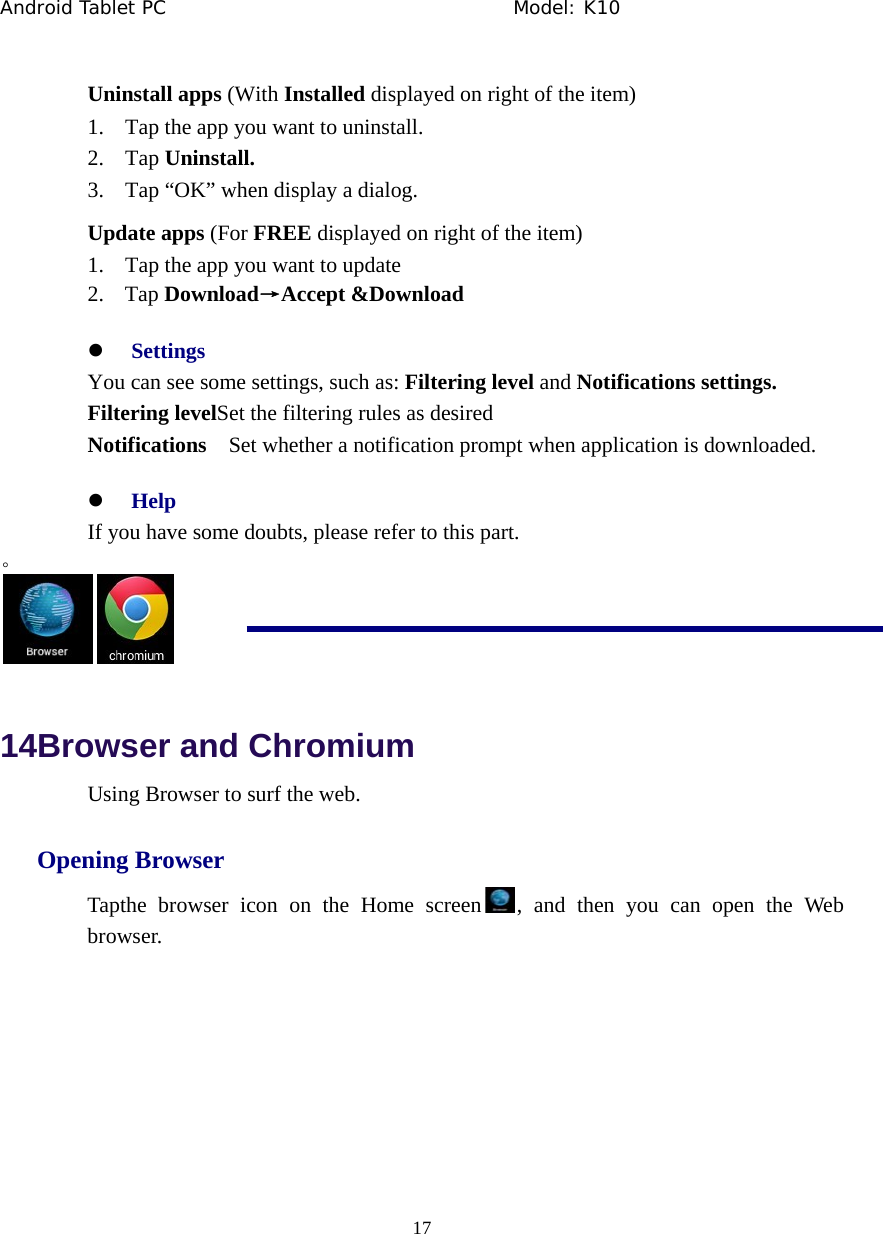 Android Tablet PC                                     Model: K10  17  Uninstall apps (With Installed displayed on right of the item) 1. Tap the app you want to uninstall. 2. Tap Uninstall. 3. Tap &ldquo;OK&rdquo; when display a dialog. Update apps (For FREE displayed on right of the item) 1. Tap the app you want to update 2. Tap Download&rarr;Accept &amp;Download z Settings You can see some settings, such as: Filtering level and Notifications settings. Filtering levelSet the filtering rules as desired Notifications    Set whether a notification prompt when application is downloaded. z Help If you have some doubts, please refer to this part. 。  14Browser and Chromium Using Browser to surf the web.   Opening Browser Tapthe browser icon on the Home screen , and then you can open the Web browser.  