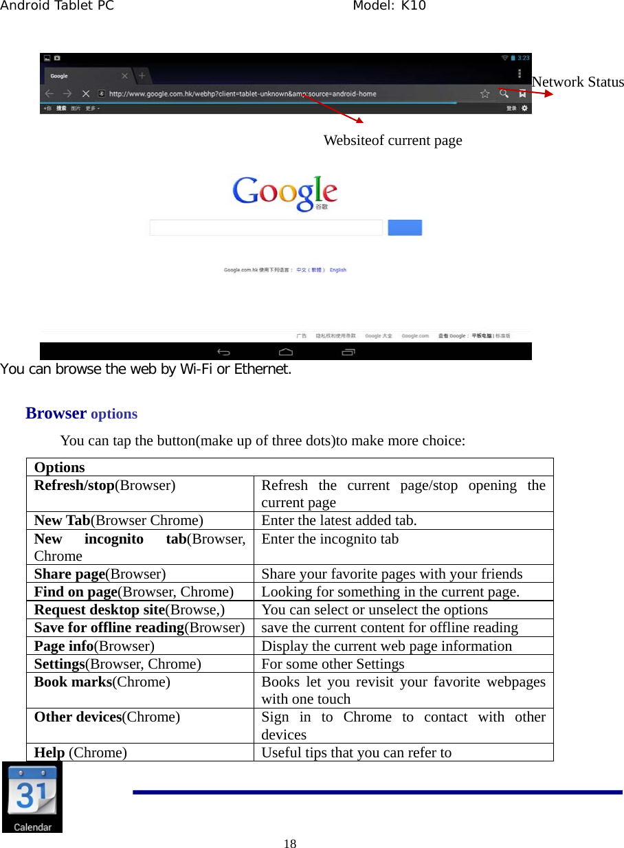Android Tablet PC                                     Model: K10  18   You can browse the web by Wi-Fi or Ethernet.  Browser options You can tap the button(make up of three dots)to make more choice: Options Refresh/stop(Browser) Refresh the current page/stop opening the current page New Tab(Browser Chrome) Enter the latest added tab. New incognito tab(Browser, Chrome Enter the incognito tab Share page(Browser) Share your favorite pages with your friends Find on page(Browser, Chrome) Looking for something in the current page. Request desktop site(Browse,) You can select or unselect the options Save for offline reading(Browser) save the current content for offline reading Page info(Browser) Display the current web page information Settings(Browser, Chrome) For some other Settings Book marks(Chrome) Books let you revisit your favorite webpages with one touch Other devices(Chrome) Sign in to Chrome to contact with other devices Help (Chrome) Useful tips that you can refer to      Websiteof current page Network Status 