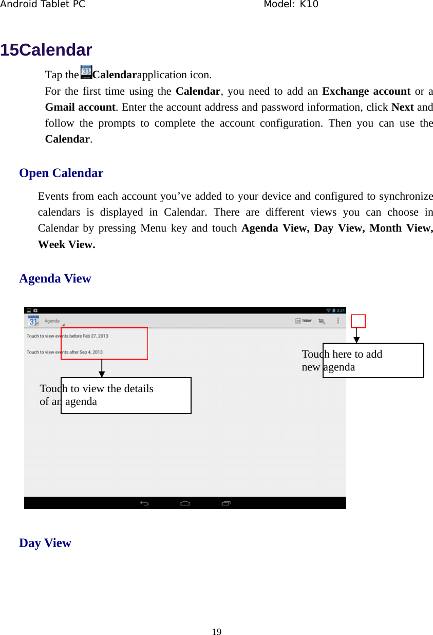 Android Tablet PC                                     Model: K10  19  15Calendar Tap the Calendarapplication icon. For the first time using the Calendar, you need to add an Exchange account or a Gmail account. Enter the account address and password information, click Next and follow the prompts to complete the account configuration. Then you can use the Calendar. Open Calendar Events from each account you&rsquo;ve added to your device and configured to synchronize calendars is displayed in Calendar. There are different views you can choose in Calendar by pressing Menu key and touch Agenda View, Day View, Month View, Week View. Agenda View  Day View Touch here to add   new agenda Touch to view the details of an agenda 