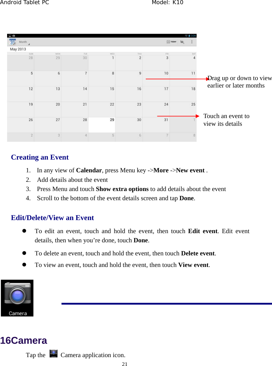Android Tablet PC                                     Model: K10  21   Creating an Event 1. In any view of Calendar, press Menu key ->More ->New event . 2. Add details about the event 3. Press Menu and touch Show extra options to add details about the event 4. Scroll to the bottom of the event details screen and tap Done. Edit/Delete/View an Event z To edit an event, touch and hold the event, then touch Edit event. Edit event details, then when you&rsquo;re done, touch Done. z To delete an event, touch and hold the event, then touch Delete event. z To view an event, touch and hold the event, then touch View event.   16Camera Tap the    Camera application icon. Drag up or down to view   earlier or later months  Touch an event to view its details 