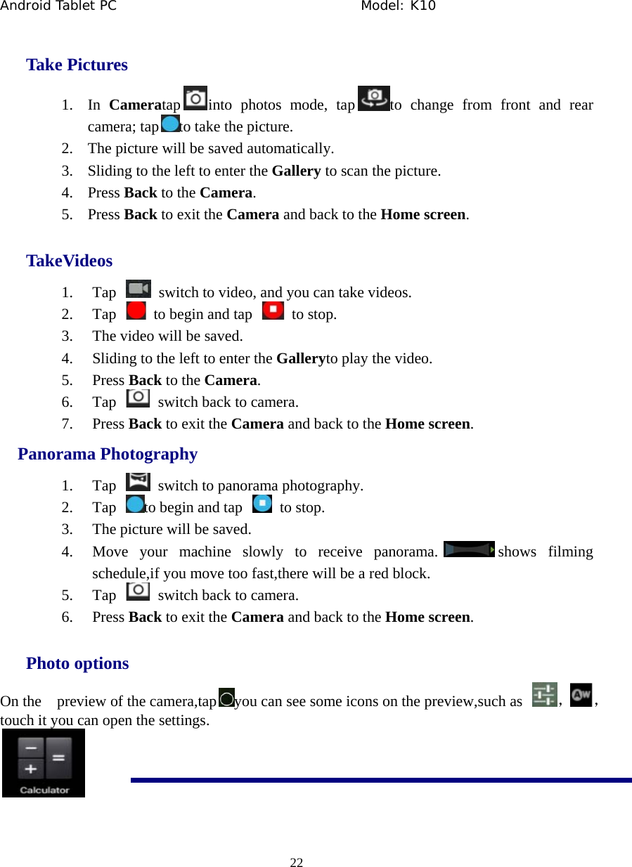 Android Tablet PC                                     Model: K10  22  Take Pictures 1. In  Cameratap into photos mode, tap to change from front and rear camera; tap to take the picture. 2. The picture will be saved automatically. 3. Sliding to the left to enter the Gallery to scan the picture. 4. Press Back to the Camera. 5. Press Back to exit the Camera and back to the Home screen. TakeVideos 1. Tap    switch to video, and you can take videos. 2. Tap    to begin and tap    to stop. 3. The video will be saved. 4. Sliding to the left to enter the Galleryto play the video. 5. Press Back to the Camera. 6. Tap    switch back to camera. 7. Press Back to exit the Camera and back to the Home screen.   Panorama Photography 1. Tap    switch to panorama photography. 2. Tap  to begin and tap    to stop. 3. The picture will be saved. 4. Move your machine slowly to receive panorama. shows filming schedule,if you move too fast,there will be a red block. 5. Tap    switch back to camera. 6. Press Back to exit the Camera and back to the Home screen. Photo options On the    preview of the camera,tap you can see some icons on the preview,such as  ，， touch it you can open the settings.  