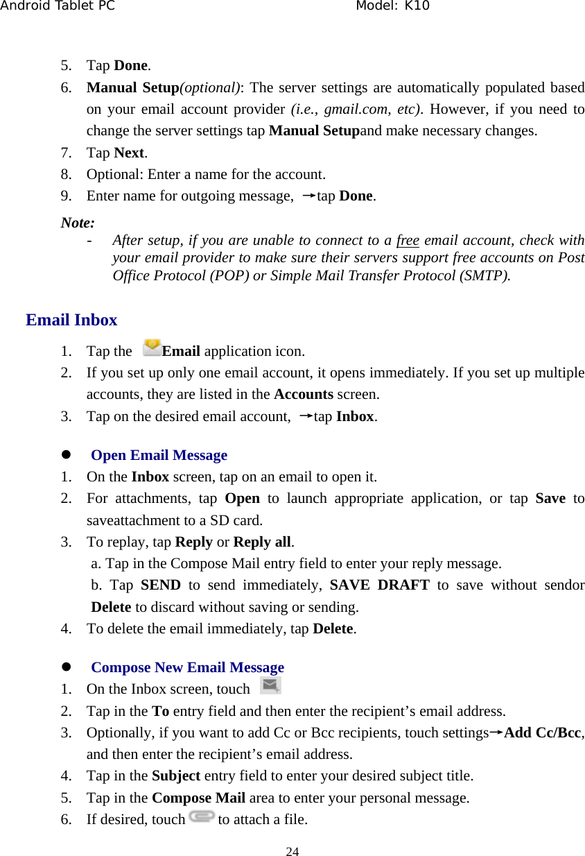 Android Tablet PC                                     Model: K10  24  5. Tap Done. 6. Manual Setup(optional): The server settings are automatically populated based on your email account provider (i.e., gmail.com, etc). However, if you need to change the server settings tap Manual Setupand make necessary changes. 7. Tap Next. 8. Optional: Enter a name for the account. 9. Enter name for outgoing message,  &rarr;tap Done. Note: - After setup, if you are unable to connect to a free email account, check with your email provider to make sure their servers support free accounts on Post Office Protocol (POP) or Simple Mail Transfer Protocol (SMTP). Email Inbox 1. Tap the  Email application icon. 2. If you set up only one email account, it opens immediately. If you set up multiple accounts, they are listed in the Accounts screen. 3. Tap on the desired email account,  &rarr;tap Inbox. z Open Email Message 1. On the Inbox screen, tap on an email to open it. 2. For attachments, tap Open to launch appropriate application, or tap Save to saveattachment to a SD card. 3. To replay, tap Reply or Reply all. a. Tap in the Compose Mail entry field to enter your reply message.   b. Tap SEND to send immediately, SAVE DRAFT to save without sendor Delete to discard without saving or sending. 4. To delete the email immediately, tap Delete. z Compose New Email Message 1. On the Inbox screen, touch   2. Tap in the To entry field and then enter the recipient&rsquo;s email address.   3. Optionally, if you want to add Cc or Bcc recipients, touch settings&rarr;Add Cc/Bcc, and then enter the recipient&rsquo;s email address. 4. Tap in the Subject entry field to enter your desired subject title. 5. Tap in the Compose Mail area to enter your personal message. 6. If desired, touch to attach a file. 