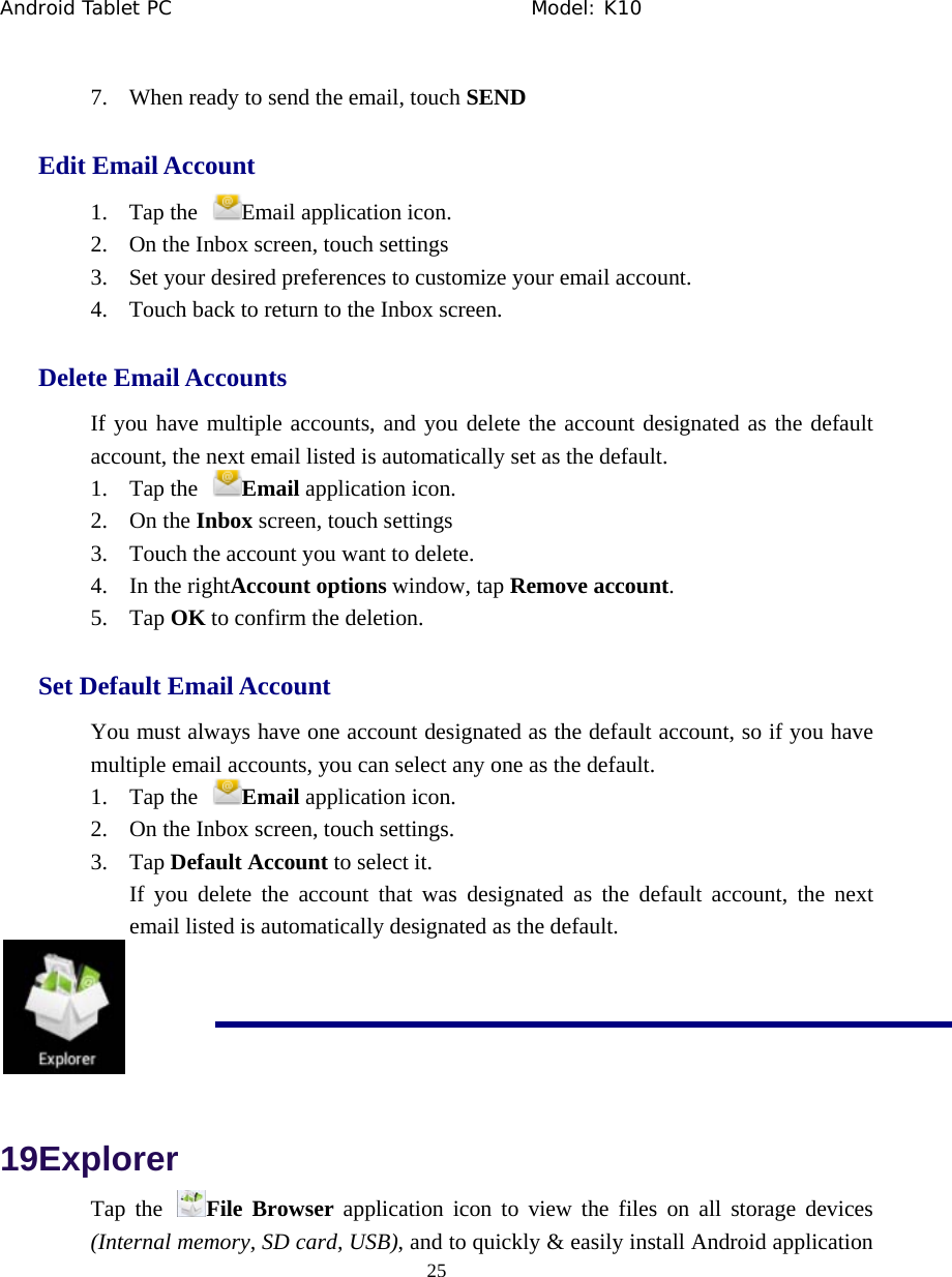 Android Tablet PC                                     Model: K10  25  7. When ready to send the email, touch SEND Edit Email Account 1. Tap the  Email application icon.   2. On the Inbox screen, touch settings 3. Set your desired preferences to customize your email account.   4. Touch back to return to the Inbox screen. Delete Email Accounts If you have multiple accounts, and you delete the account designated as the default account, the next email listed is automatically set as the default. 1. Tap the  Email application icon.   2. On the Inbox screen, touch settings 3. Touch the account you want to delete.   4. In the rightAccount options window, tap Remove account.  5. Tap OK to confirm the deletion.   Set Default Email Account You must always have one account designated as the default account, so if you have multiple email accounts, you can select any one as the default.   1. Tap the  Email application icon.   2. On the Inbox screen, touch settings.   3. Tap Default Account to select it.   If you delete the account that was designated as the default account, the next email listed is automatically designated as the default.  19Explorer Tap the  File Browser application icon to view the files on all storage devices (Internal memory, SD card, USB), and to quickly &amp; easily install Android application 