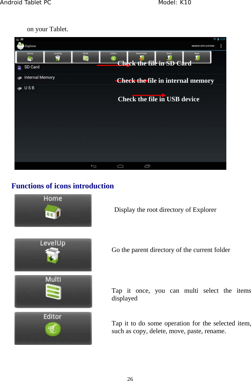 Android Tablet PC                                     Model: K10  26  on your Tablet.  Functions of icons introduction      Check the file in SD Card Check the file in internal memory Check the file in USB device Display the root directory of Explorer Go the parent directory of the current folder Tap it once, you can multi select the items displayed Tap it to do some operation for the selected item, such as copy, delete, move, paste, rename. 
