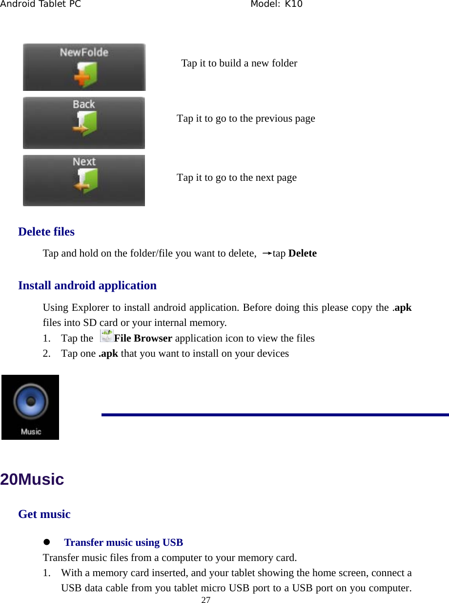 Android Tablet PC                                     Model: K10  27     Delete files Tap and hold on the folder/file you want to delete,  &rarr;tap Delete Install android application Using Explorer to install android application. Before doing this please copy the .apk files into SD card or your internal memory. 1. Tap the  File Browser application icon to view the files 2. Tap one .apk that you want to install on your devices   20Music Get music z Transfer music using USB Transfer music files from a computer to your memory card. 1. With a memory card inserted, and your tablet showing the home screen, connect a USB data cable from you tablet micro USB port to a USB port on you computer. Tap it to go to the previous pageTap it to go to the next page Tap it to build a new folder 