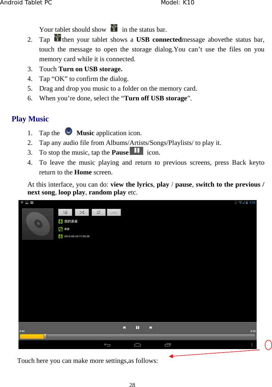 Android Tablet PC                                     Model: K10  28  Your tablet should show    in the status bar. 2. Tap  then your tablet shows a USB connectedmessage abovethe status bar, touch the message to open the storage dialog.You can&rsquo;t use the files on you memory card while it is connected. 3. Touch Turn on USB storage. 4. Tap &ldquo;OK&rdquo; to confirm the dialog. 5. Drag and drop you music to a folder on the memory card. 6. When you&rsquo;re done, select the &ldquo;Turn off USB storage&rdquo;. Play Music 1. Tap the   Music application icon. 2. Tap any audio file from Albums/Artists/Songs/Playlists/ to play it. 3. To stop the music, tap the Pause  icon. 4. To leave the music playing and return to previous screens, press Back keyto return to the Home screen. At this interface, you can do: view the lyrics, play / pause, switch to the previous / next song, loop play, random play etc.   Touch here you can make more settings,as follows: 