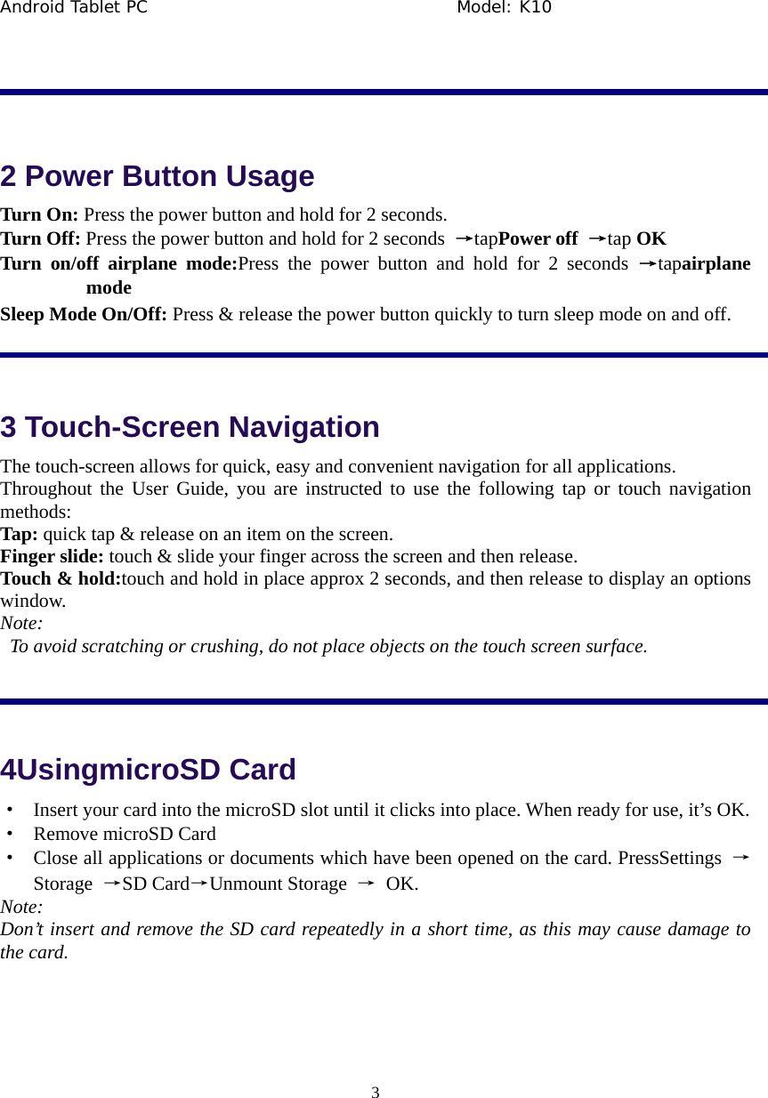 Android Tablet PC                                     Model: K10  3   2 Power Button Usage Turn On: Press the power button and hold for 2 seconds. Turn Off: Press the power button and hold for 2 seconds  &rarr;tapPower off  &rarr;tap OK Turn on/off airplane mode:Press the power button and hold for 2 seconds &rarr;tapairplane mode Sleep Mode On/Off: Press &amp; release the power button quickly to turn sleep mode on and off.  3 Touch-Screen Navigation The touch-screen allows for quick, easy and convenient navigation for all applications. Throughout the User Guide, you are instructed to use the following tap or touch navigation methods: Tap: quick tap &amp; release on an item on the screen. Finger slide: touch &amp; slide your finger across the screen and then release. Touch &amp; hold:touch and hold in place approx 2 seconds, and then release to display an options window. Note:   To avoid scratching or crushing, do not place objects on the touch screen surface.  4UsingmicroSD Card &middot;  Insert your card into the microSD slot until it clicks into place. When ready for use, it&rsquo;s OK. &middot;  Remove microSD Card &middot;  Close all applications or documents which have been opened on the card. PressSettings  &rarr; Storage  &rarr;SD Card&rarr;Unmount Storage  &rarr; OK.   Note: Don&rsquo;t insert and remove the SD card repeatedly in a short time, as this may cause damage to the card.  
