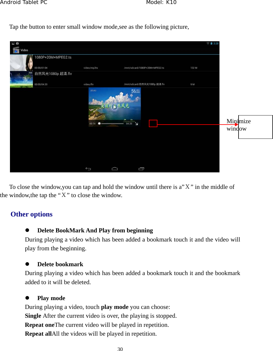Android Tablet PC                                     Model: K10  30  Tap the button to enter small window mode,see as the following picture,  To close the window,you can tap and hold the window until there is a&rdquo;Ｘ&rdquo; in the middle of the window,the tap the &ldquo;Ｘ&rdquo; to close the window. Other options z Delete BookMark And Play from beginning During playing a video which has been added a bookmark touch it and the video will play from the beginning. z Delete bookmark During playing a video which has been added a bookmark touch it and the bookmark added to it will be deleted. z Play mode During playing a video, touch play mode you can choose: Single After the current video is over, the playing is stopped. Repeat oneThe current video will be played in repetition. Repeat allAll the videos will be played in repetition. Minimize window 