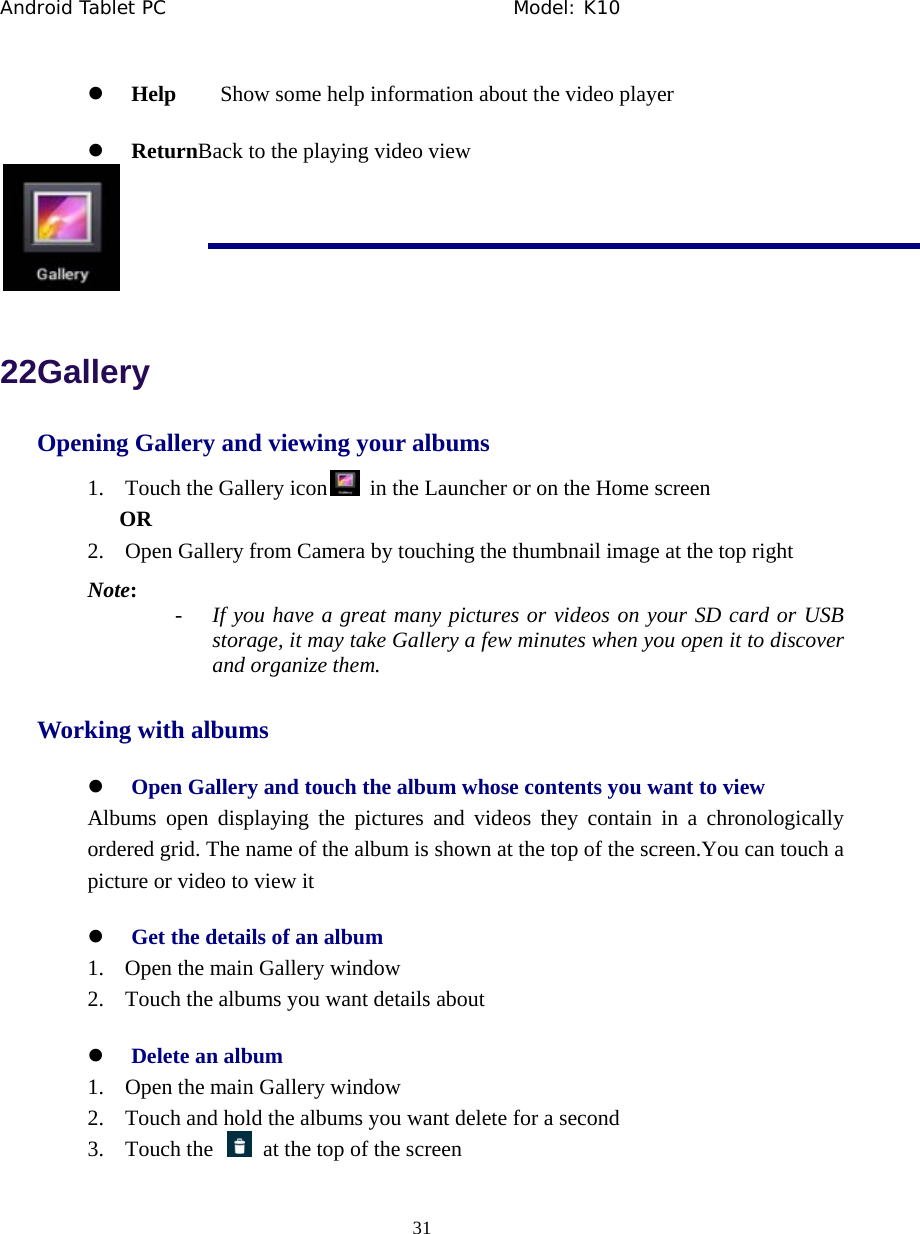 Android Tablet PC                                     Model: K10  31  z Help    Show some help information about the video player z ReturnBack to the playing video view  22Gallery Opening Gallery and viewing your albums 1. Touch the Gallery icon   in the Launcher or on the Home screen OR 2. Open Gallery from Camera by touching the thumbnail image at the top right Note: - If you have a great many pictures or videos on your SD card or USB storage, it may take Gallery a few minutes when you open it to discover and organize them. Working with albums z Open Gallery and touch the album whose contents you want to view Albums open displaying the pictures and videos they contain in a chronologically ordered grid. The name of the album is shown at the top of the screen.You can touch a picture or video to view it z Get the details of an album 1. Open the main Gallery window 2. Touch the albums you want details about z Delete an album 1. Open the main Gallery window 2. Touch and hold the albums you want delete for a second 3. Touch the    at the top of the screen 