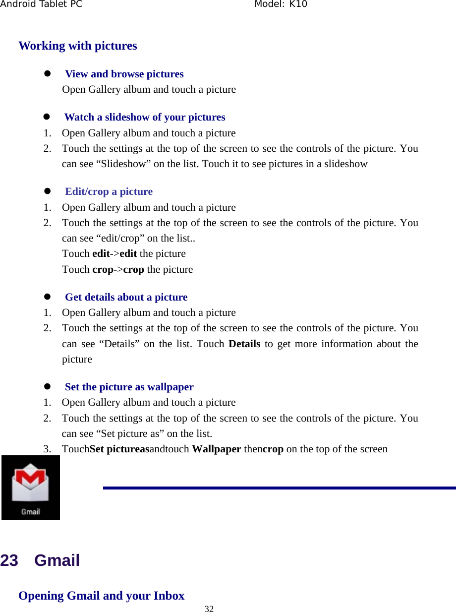 Android Tablet PC                                     Model: K10  32  Working with pictures z View and browse pictures Open Gallery album and touch a picture z Watch a slideshow of your pictures 1. Open Gallery album and touch a picture 2. Touch the settings at the top of the screen to see the controls of the picture. You can see &ldquo;Slideshow&rdquo; on the list. Touch it to see pictures in a slideshow z Edit/crop a picture 1. Open Gallery album and touch a picture 2. Touch the settings at the top of the screen to see the controls of the picture. You can see &ldquo;edit/crop&rdquo; on the list.. Touch edit->edit the picture Touch crop->crop the picture z Get details about a picture 1. Open Gallery album and touch a picture 2. Touch the settings at the top of the screen to see the controls of the picture. You can see &ldquo;Details&rdquo; on the list. Touch Details to get more information about the picture z Set the picture as wallpaper 1. Open Gallery album and touch a picture 2. Touch the settings at the top of the screen to see the controls of the picture. You can see &ldquo;Set picture as&rdquo; on the list. 3. TouchSet pictureasandtouch Wallpaper thencrop on the top of the screen  23  Gmail Opening Gmail and your Inbox 