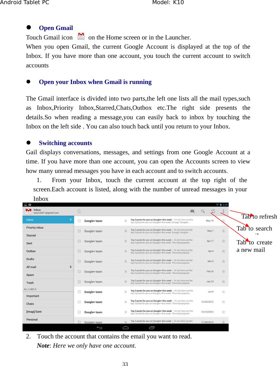 Android Tablet PC                                     Model: K10  33  z Open Gmail Touch Gmail icon    on the Home screen or in the Launcher. When you open Gmail, the current Google Account is displayed at the top of the Inbox. If you have more than one account, you touch the current account to switch accounts z Open your Inbox when Gmail is running The Gmail interface is divided into two parts,the left one lists all the mail types,such as Inbox,Priority Inbox,Starred,Chats,Outbox etc.The right side presents the details.So when reading a message,you can easily back to inbox by touching the Inbox on the left side . You can also touch back until you return to your Inbox. z Switching accounts   Gail displays conversations, messages, and settings from one Google Account at a time. If you have more than one account, you can open the Accounts screen to view how many unread messages you have in each account and to switch accounts. 1. From your Inbox, touch the current account at the top right of the screen.Each account is listed, along with the number of unread messages in your Inbox   2. Touch the account that contains the email you want to read. Note: Here we only have one account. Tab to create a new mail Tab to search ilTab to refresh 