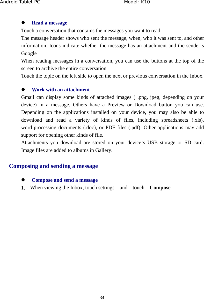 Android Tablet PC                                     Model: K10  34  z Read a message Touch a conversation that contains the messages you want to read. The message header shows who sent the message, when, who it was sent to, and other information. Icons indicate whether the message has an attachment and the sender&rsquo;s Google When reading messages in a conversation, you can use the buttons at the top of the screen to archive the entire conversation Touch the topic on the left side to open the next or previous conversation in the Inbox. z Work with an attachment Gmail can display some kinds of attached images ( .png, jpeg, depending on your device) in a message. Others have a Preview or Download button you can use. Depending on the applications installed on your device, you may also be able to download and read a variety of kinds of files, including spreadsheets (.xls), word-processing documents (.doc), or PDF files (.pdf). Other applications may add support for opening other kinds of file. Attachments you download are stored on your device&rsquo;s USB storage or SD card. Image files are added to albums in Gallery.   Composing and sending a message z Compose and send a message 1. When viewing the Inbox, touch settings  and  touch  Compose  