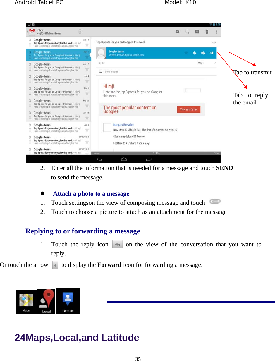 Android Tablet PC                                     Model: K10  35   2. Enter all the information that is needed for a message and touch SEND to send the message. z Attach a photo to a message 1. Touch settingson the view of composing message and touch   2. Touch to choose a picture to attach as an attachment for the message Replying to or forwarding a message 1. Touch the reply icon   on the view of the conversation that you want to reply.  Or touch the arrow    to display the Forward icon for forwarding a message.    24Maps,Local,and Latitude Tab to reply the email Tab to transmit 