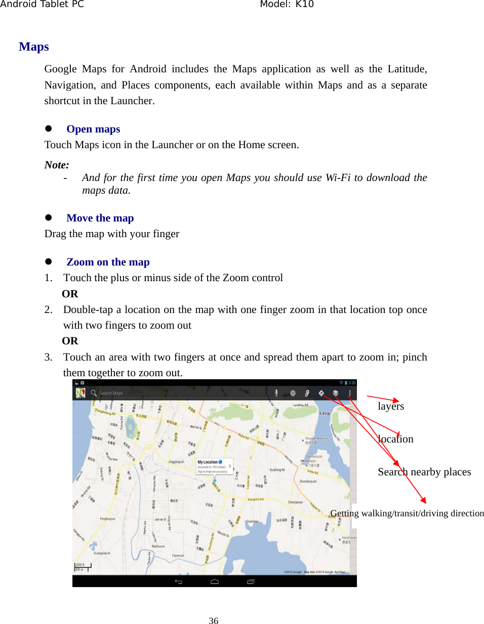 Android Tablet PC                                     Model: K10  36  Maps Google Maps for Android includes the Maps application as well as the Latitude, Navigation, and Places components, each available within Maps and as a separate shortcut in the Launcher. z Open maps Touch Maps icon in the Launcher or on the Home screen. Note:  - And for the first time you open Maps you should use Wi-Fi to download the maps data. z Move the map Drag the map with your finger z Zoom on the map 1. Touch the plus or minus side of the Zoom control OR 2. Double-tap a location on the map with one finger zoom in that location top once with two fingers to zoom out OR 3. Touch an area with two fingers at once and spread them apart to zoom in; pinch them together to zoom out.  location Search nearby places Getting walking/transit/driving direction layers 